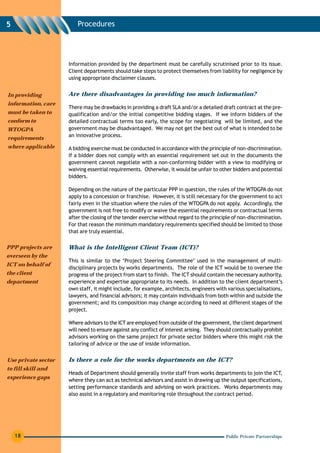 5                        Procedures




                     Information provided by the department must be carefully scrutinised prior to its issue.
                     Client departments should take steps to protect themselves from liability for negligence by
                     using appropriate disclaimer clauses.


In providing         Are there disadvantages in providing too much information?
information, care
                     There may be drawbacks in providing a draft SLA and/or a detailed draft contract at the pre-
must be taken to     qualification and/or the initial competitive bidding stages. If we inform bidders of the
conform to           detailed contractual terms too early, the scope for negotiating will be limited, and the
WTOGPA               government may be disadvantaged. We may not get the best out of what is intended to be
                     an innovative process.
requirements
where applicable     A bidding exercise must be conducted in accordance with the principle of non-discrimination.
                     If a bidder does not comply with an essential requirement set out in the documents the
                     government cannot negotiate with a non-conforming bidder with a view to modifying or
                     waiving essential requirements. Otherwise, it would be unfair to other bidders and potential
                     bidders.

                     Depending on the nature of the particular PPP in question, the rules of the WTOGPA do not
                     apply to a concession or franchise. However, it is still necessary for the government to act
                     fairly even in the situation where the rules of the WTOGPA do not apply. Accordingly, the
                     government is not free to modify or waive the essential requirements or contractual terms
                     after the closing of the tender exercise without regard to the principle of non-discrimination.
                     For that reason the minimum mandatory requirements specified should be limited to those
                     that are truly essential.

PPP projects are     What is the Intelligent Client Team (ICT)?
overseen by the
                     This is similar to the ‘Project Steering Committee’ used in the management of multi-
ICT on behalf of
                     disciplinary projects by works departments. The role of the ICT would be to oversee the
the client           progress of the project from start to finish. The ICT should contain the necessary authority,
department           experience and expertise appropriate to its needs. In addition to the client department’s
                     own staff, it might include, for example, architects, engineers with various specialisations,
                     lawyers, and financial advisors; it may contain individuals from both within and outside the
                     government; and its composition may change according to need at different stages of the
                     project.

                     Where advisors to the ICT are employed from outside of the government, the client department
                     will need to ensure against any conflict of interest arising. They should contractually prohibit
                     advisors working on the same project for private sector bidders where this might risk the
                     tailoring of advice or the use of inside information.


Use private sector   Is there a role for the works departments on the ICT?
to fill skill and
                     Heads of Department should generally invite staff from works departments to join the ICT,
experience gaps
                     where they can act as technical advisors and assist in drawing up the output specifications,
                     setting performance standards and advising on work practices. Works departments may
                     also assist in a regulatory and monitoring role throughout the contract period.




    18                                                                                     Public Private Partnerships
 