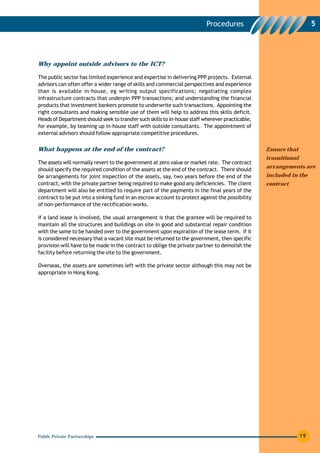 Procedures                                  5




Why appoint outside advisors to the ICT?

The public sector has limited experience and expertise in delivering PPP projects. External
advisors can often offer a wider range of skills and commercial perspectives and experience
than is available in-house, eg writing output specifications; negotiating complex
infrastructure contracts that underpin PPP transactions; and understanding the financial
products that investment bankers promote to underwrite such transactions. Appointing the
right consultants and making sensible use of them will help to address this skills deficit.
Heads of Department should seek to transfer such skills to in-house staff wherever practicable,
for example, by teaming up in-house staff with outside consultants. The appointment of
external advisors should follow appropriate competitive procedures.


What happens at the end of the contract?                                                          Ensure that
                                                                                                  transitional
The assets will normally revert to the government at zero value or market rate. The contract
                                                                                                  arrangements are
should specify the required condition of the assets at the end of the contract. There should
be arrangements for joint inspection of the assets, say, two years before the end of the          included in the
contract, with the private partner being required to make good any deficiencies. The client       contract
department will also be entitled to require part of the payments in the final years of the
contract to be put into a sinking fund in an escrow account to protect against the possibility
of non-performance of the rectification works.

If a land lease is involved, the usual arrangement is that the grantee will be required to
maintain all the structures and buildings on site in good and substantial repair condition
with the same to be handed over to the government upon expiration of the lease term. If it
is considered necessary that a vacant site must be returned to the government, then specific
provision will have to be made in the contract to oblige the private partner to demolish the
facility before returning the site to the government.

Overseas, the assets are sometimes left with the private sector although this may not be
appropriate in Hong Kong.




Public Private Partnerships                                                                                      19
 