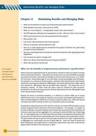 6                      Maximising Benefits and Managing Risks




                    Chapter 6                Maximising Benefits and Managing Risks

                        What are the benefits of output/outcome performance specifications?
                        What problems may arise in the course of a PPP?
                        What are ‘force majeure’, ‘compensation events’ and ‘relief events’?
                        The PPP approach addresses the management of risks. What are risks in this context?
                        Which party should carry the risks associated with the project?
                        Why transfer risk?
                        Can all the risks be passed to the private partner?
                        How can a monetary value be placed on risk?
                        How can a client department be protected from project transition risk, particularly
                        arising from late completion?
                        How can a client department minimise the network and interface risks regarding technical
                        equipment?
                        Can insurance be used to manage risk?
                        What is an ‘Owner Controlled Insurance Programme (OCIP)’?
                        What risks cannot be transferred?


Use output/         What are the benefits of output/outcome performance specifications?
outcome-based
                    Output/outcome-based performance specifications should be used in all types of private
performance         sector involvement projects. They allow the private sector as much flexibility as possible
specifications      to produce innovative, cost-effective designs of services and infrastructure, on a whole-
whenever possible   life cost basis, taking advantage of new and labour-saving technologies and techniques.
                    For example, in a community facility project, instead of input specifications requiring the
                    installation of permanent seating for 1000 people, the output specifications might require
                    that seating for 1000 people shall be provided when required. This allows the use of
                    temporary seating. At other times the space could be utilised for other purposes.
                    Nonetheless, the means of escape and fire services requirements for the 1000 people would
                    have to be permanent features.

                    Despite the desire to maximise flexibility, it is difficult to achieve 100% use of output
                    specifications and it will usually be necessary to use some input-based specifications or
                    even an outline design for reference or to ensure a specific need is met, where the facility
                    interfaces with other facilities or there is an interaction with surroundings.

                    Consideration should be given to the need for contracts to contain defined inputs so as to
                    protect the government’s interests in the event of disputes. For example, an ‘output’ to
                    provide an Olympic size swimming pool could contain the usual construction schedules and
                    contracts requiring a certain aggregate mix, sand quality and prohibited use of open bags
                    etc. If cracks appear later in the pool walls there are likely to be arguments advanced by the
                    private sector on relief events (and possibly even force majeure and compensation events).
                    The government will wish to point to and rely upon a breach of the ‘input’ requirements as
                    to aggregate mix, sand quality and use of open bags etc. Once the cause of breach has
                    been established to the government’s satisfaction, government may wish to take action
                    against either the SPV or the contractor, or both.


    20                                                                                   Public Private Partnerships
 