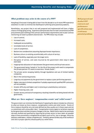 Maximising Benefits and Managing Risks                                                  6




What problems may arise in the course of a PPP?                                                     Well prepared and
                                                                                                    drafted PPP
Hong Kong is fortunate in being able to learn from the decade or so of recent PPP experience
                                                                                                    contracts and
elsewhere in order to minimise the likelihood of suffering some potential problems.
                                                                                                    performance
Nonetheless, any project that is not well prepared and implemented will have a higher               specifications may
chance of things going wrong. Experience demonstrates that for both conventional and PPP
                                                                                                    avoid many
procurements poor drafting of the contract/performance requirements and/or poor contract
monitoring can lead to problems downstream. For PPPs these may include:                             potential problems

    Loss of control;
    Increased costs;
    Inadequate accountability;
    Unreliable levels of service;
    Lack of competition;
    Bottom line considerations assuming disproportionate importance;
    Business culture co-existing uncomfortably with culture of service;
    Lack of flexibility, especially over the longer term;
    Disruption of service, and costs incurred by the government when step-in rights
    exercised;
    Inappropriate allocation of risks between the government and the private sector;
    The government being ‘locked-in’ for the life of the project with need to compensate
    the private partner if it wants to exercise a ‘break clause’;
    The private sector escaping liability through liquidation and use of limited liability
    companies;
    Bias in the contracting process;
    Large buy-out payments by the government to replace a poor performing operator;
    Higher costs due to limited competition if suitably experienced/qualified PPP contractors
    are not available;
    Greater difficulty and higher cost in removing an unsatisfactory contractor;
    Higher financing costs; and
    Greater secrecy and lack of transparency resulting in benefits not being shared with the
    government.

What are ‘force majeure’, ‘compensation events’ and ‘relief events’?

The government can minimise the likelihood of repeating the above mistakes by reference
to what are known as force majeure, compensation events and relief events. Events of
force majeure should be very narrowly defined (as they usually are in these cases and not
co-extensively with uninsurable risks). Compensation events apply to variations required
by the government and discriminatory changes in the law. Relief events need to be extremely
narrowly drafted and qualified by requiring the private sector to have taken all possible
steps to have prevented or mitigated the accident (such as fire, loss or damage, failure by
statutory undertakers, utilities companies etc). Similarly, general strikes only of the workforce
(not site or project specific) should qualify as a relief event.




Public Private Partnerships                                                                                       21
 