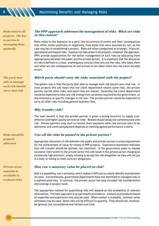 6                        Maximising Benefits and Managing Risks




Risks exist in all   The PPP approach addresses the management of risks. What are risks
projects. The key    in this context?
to success is
                     Risks relate to the exposure to a peril, the occurrence of events and their consequences
managing them        that differ, either positively or negatively, from those that were assumed (or not, as the
optimally            case may be) in establishing a project. Risks are often categorised as strategic, financial,
                     operational and hazard risks. Exposure to risks arises in all projects, whatever the approach.
                     PPPs provide opportunities for the better management of such risks by allocating them
                     appropriately between the public and the private sectors. It is important that the allocation
                     of risks is defined in a clear, unambiguous contract that sets out the risks, who takes them
                     and what are the consequences of and actions to be taken when the risk event actually
                     occurs.


The party best       Which party should carry the risks associated with the project?
able to manage
                     The golden rule is that the party best able to manage each risk should carry that risk. In
each risk should
                     most projects this will mean that the client department retains some risks, the private
carry that risk      partner carries other risks, and some risks are shared. Generally the client department
                     would be expected to bear any risk arising from variations required by the government, or
                     discriminatory or specific changes in the law. The private partner would be expected to
                     carry all other risks including general business risks.


                     Why transfer risk?

                     The main benefit is that the private partner is given a strong incentive to supply cost-
                     effective and higher quality services on time. Reward should always be commensurate with
                     risk. Private partners only start to receive their payments when the services start to be
                     delivered, and continued payment depends on meeting agreed performance criteria.

Risks should be      Can all the risks be passed to the private partner?
properly
                     Appropriate allocation of risk between the public and private sectors is a key requirement
allocated
                     for the achievement of value for money in PPP projects. Experience elsewhere indicates
                     that risk transfer should be optimal, not maximum. If the government seeks to impose
                     excessive risk transfer to the private sector this will result in the private sector charging an
                     excessively high premium; simply refusing to accept the risk altogether (ie they will not put
                     in a bid); or failing to meet contract obligations.

Private sector       How can a monetary value be placed on risk?
expertise is
                     Risk is a possibility, not a certainty, which makes it difficult to clearly identify and estimate
available to
                     its costs. Conventionally, government departments have not identified or managed risks in
evaluate risks       a sophisticated way. In contrast, the private sector has long included risk considerations
                     and costings in project work.

                     The appropriate method for quantifying risks will depend on the availability of relevant
                     information. The best approach is to use empirical evidence. Analytical procedures based
                     on expertise and experience may also be used. When neither is available, common sense
                     estimates may be used. Some risks will be difficult to quantify. They should not, however,
                     be ignored, but reconsidered and refined over time.



    22                                                                                      Public Private Partnerships
 