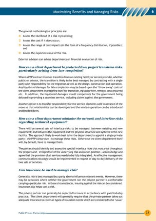 Maximising Benefits and Managing Risks                                  6




The general methodological principles are:
    Assess the likelihood of a risk crystallising;
    Assess the cost if it does occur;
    Assess the range of cost impacts (in the form of a frequency distribution, if possible);
    and
    Assess the expected value of the risk.

External advisors can advise departments on financial evaluation of risk.


How can a client department be protected from project transition risks,
particularly arising from late completion?

Where a PPP contract involves transition from an existing facility or service provider, whether
public or private, the transition is likely to be best managed by contracting with a single
party with responsibility for the migration as well as the design, construction and operation.
Any liquidated damages for late completion may be based upon the ‘throw away’ costs of
the client department in preparing itself for transition, eg labour hire, removal costs incurred
etc. In addition, the liquidated damages should compensate for the government being
delayed in providing a seamless service, including claims against the government.

Another option is to transfer responsibility for the service elements well in advance of the
move so that relationships can be developed and the service operation can be introduced
and bedded down.


How can a client department minimise the network and interface risks
regarding technical equipment?

There will be several sets of interface risks to be managed: between existing and new
equipment; and between the equipment and the physical structure and systems in the new
facility. The approach likely to work best is for the department to appoint a single private
party - the PPP consortium - to manage these risks. Otherwise the client department itself
will, by default, have to manage them.

The parties should identify and assess the special interface risks that may arise throughout
the project and - irrespective of the underlying risk allocation position - acknowledge and
agree that the provision of all services needs to be fully integrated. An effective management
communications strategy should be implemented in respect of day-to-day delivery of the
two sets of services.


Can insurance be used to manage risk?

Generally, risk is best managed by a party able to influence relevant events. However, there
may be occasions where neither the government nor the private partner is comfortable
carrying a particular risk. In these circumstances, insuring against the risk can be considered.
Insurance also helps cost a risk.

The private partner can generally be expected to insure in accordance with good industry
practice. The client department will generally require that the private partner takes out
adequate insurance to cover all types of insurable events which are considered to be ‘usual’



Public Private Partnerships                                                                        23
 