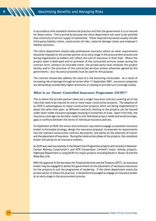 6            Maximising Benefits and Managing Risks




         in accordance with standard commercial practice and that the government is a co-insured
         for these claims. This is primarily because the client department will want to be satisfied
         that continuity of service supply is maintained. These required insurances usually include
         third-party liability claims, construction all risks, material damage claims and employer’s
         liability insurance.

         The client department should seek professional insurance advice on what requirements
         should be imposed on the private partner at an early stage in the procurement process and
         during negotiations as bidders will reflect the cost of insurance in their bids. Where the
         project asset is destroyed and/or provision of the contracted services ceases during the
         contract term, owing to an insurable event, the private party must reinstate the project
         facility and/or the provision of the contracted services (unless otherwise agreed by the
         government). Any insurance proceeds must be used for this purpose.

         The contract should also address the issue of a risk becoming uninsurable. As a result of
         increasing risk of damage through terrorism after 11 September 2001, insurance companies
         are demanding considerably higher premiums or ceasing to provide such coverage totally.


         What is an ‘Owner Controlled Insurance Programme (OCIP)’?

         This is where the private partner takes out a single insurance contract covering all of the
         risks that need to be insured for one or more major construction projects. The adoption of
         an OCIP is advantageous to major construction projects which are being implemented in
         about the same time span, as different contracts relating to the projects can be insured
         under tailor-made insurance packages resulting in economies of scale. Apart from that, the
         insurance coverage can be tailor-made to suit individual project needs and avoid overlaps,
         gaps or conflicts between the terms of individual insurance policies.

         To implement an OCIP the owner and contractor may need to engage a consultant insurance
                               ,
         broker to formulate strategy; design the insurance proposal; incorporate its requirements
         into the relevant construction contract documents; and advise on the selection of insurer
         and the placement of insurance. During the construction phase of the projects, the consultant
         broker will advise on all insurance matters.

         An OCIP was used successfully in the Airport Core Programme projects and recently in Kowloon-
         Canton Railway Corporation’s and MTR Corporation Limited’s major railway projects.
         Highways Department is using OCIPs for major projects including Route 9, Route 10 and the
         Deep Bay Link.

         With the approval of the Secretary for Financial Services and the Treasury (SFST), an insurance
         broker may be engaged to advise the government on the placement of necessary insurances
         for the projects to suit the programme of tendering. If the client department wants the
         private sector to follow this practice, it should be encouraged to engage an insurance broker
         at an early stage in the procurement process.




    24                                                                         Public Private Partnerships
 