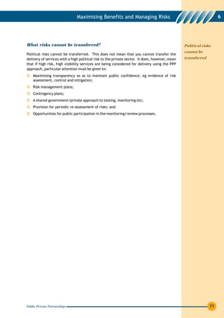 Maximising Benefits and Managing Risks                                              6




What risks cannot be transferred?                                                               Political risks
                                                                                                cannot be
Political risks cannot be transferred. This does not mean that you cannot transfer the
delivery of services with a high political risk to the private sector. It does, however, mean   transferred
that if high risk, high visibility services are being considered for delivery using the PPP
approach, particular attention must be given to:
    Maximising transparency so as to maintain public confidence, eg evidence of risk
    assessment, control and mitigation;
    Risk management plans;
    Contingency plans;
    A shared government/private approach to testing, monitoring etc;
    Provision for periodic re-assessment of risks; and
    Opportunities for public participation in the monitoring/review processes.




Public Private Partnerships                                                                                   25
 