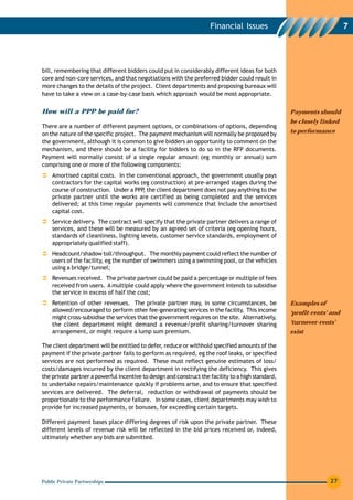 Financial Issues                                    7




bill, remembering that different bidders could put in considerably different ideas for both
core and non-core services, and that negotiations with the preferred bidder could result in
more changes to the details of the project. Client departments and proposing bureaux will
have to take a view on a case-by-case basis which approach would be most appropriate.


How will a PPP be paid for?                                                                         Payments should
                                                                                                    be closely linked
There are a number of different payment options, or combinations of options, depending
on the nature of the specific project. The payment mechanism will normally be proposed by           to performance
the government, although it is common to give bidders an opportunity to comment on the
mechanism, and there should be a facility for bidders to do so in the RFP documents.
Payment will normally consist of a single regular amount (eg monthly or annual) sum
comprising one or more of the following components:
    Amortised capital costs. In the conventional approach, the government usually pays
    contractors for the capital works (eg construction) at pre-arranged stages during the
    course of construction. Under a PPP the client department does not pay anything to the
                                       ,
    private partner until the works are certified as being completed and the services
    delivered; at this time regular payments will commence that include the amortised
    capital cost.
    Service delivery. The contract will specify that the private partner delivers a range of
    services, and these will be measured by an agreed set of criteria (eg opening hours,
    standards of cleanliness, lighting levels, customer service standards, employment of
    appropriately qualified staff).
    Headcount/shadow toll/throughput. The monthly payment could reflect the number of
    users of the facility, eg the number of swimmers using a swimming pool, or the vehicles
    using a bridge/tunnel;
    Revenues received. The private partner could be paid a percentage or multiple of fees
    received from users. A multiple could apply where the government intends to subsidise
    the service in excess of half the cost;
    Retention of other revenues. The private partner may, in some circumstances, be                 Examples of
    allowed/encouraged to perform other fee-generating services in the facility. This income        ‘profit-rents’ and
    might cross-subsidise the services that the government requires on the site. Alternatively,
    the client department might demand a revenue/profit sharing/turnover sharing                    ‘turnover-rents’
    arrangement, or might require a lump sum premium.                                               exist

The client department will be entitled to defer, reduce or withhold specified amounts of the
payment if the private partner fails to perform as required, eg the roof leaks, or specified
services are not performed as required. These must reflect genuine estimates of loss/
costs/damages incurred by the client department in rectifying the deficiency. This gives
the private partner a powerful incentive to design and construct the facility to a high standard,
to undertake repairs/maintenance quickly if problems arise, and to ensure that specified
services are delivered. The deferral, reduction or withdrawal of payments should be
proportionate to the performance failure. In some cases, client departments may wish to
provide for increased payments, or bonuses, for exceeding certain targets.

Different payment bases place differing degrees of risk upon the private partner. These
different levels of revenue risk will be reflected in the bid prices received or, indeed,
ultimately whether any bids are submitted.




Public Private Partnerships                                                                                       27
 