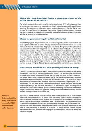 7                        Financial Issues




                     Should the client department impose a ‘performance bond’ on the
                     private partner in the contract?

                     The private partner will normally use a Special Purpose Vehicle (SPV) to front a consortium
                     or joint venture of private sector participants and their respective shareholders and finance
                     suppliers. The government will require copper-bottomed assurances that the SPV - a ‘man
                     of straw’ in view of its extremely modest share capital - has and maintains parent company
                     guarantees, bank performance bonds and suitable backing for liquidated damages. Insurance
                     will also be required as mentioned earlier.


                     Should the government require additional security?

                     In some PPP projects, the government will be contracting with a private partner which is a
                     lowly capitalised SPV with its service delivery reliant on its consortium members and whose
                     main asset will be its interest under the project documents. The government may therefore
                     require comfort that the private partner and its subcontractors will be able to meet their
                     contractual obligations. The government may also wish to ensure that continuity of service
                     is maintained even if the private partner becomes insolvent. It may be prudent in some
                     circumstances to require that the private partner provides additional security, such as a
                     fixed and floating charge over its assets. Such security will generally rank behind the
                     security held by the financiers. The first ranking priority, however, may be negotiated for
                     specific amounts owing to the government, eg costs incurred by the government in the
                     exercise of ‘step-in’ rights. Sponsor guarantees may also be desirable in some instances.


                     How accurate are claims that PPPs provide good value for money?

                     There is a substantial and growing pool of data - mainly derived from reviews carried out by
                     independent third parties, including government auditors - on which to base assessments
                     of the value for money achieved by optimal risk allocation and other efficiency measures.
                     One review in the United Kingdom (UK) found that on average savings of 17% were achieved
                     over a range of sectors compared to the public sector alternatives. The Institute of Public
                     Policy report published in 2002, however, indicated savings in the range of just 2 to 3%.
                     Nonetheless, this and other studies concluded that value for money was being realised in a
                     wider range of ways. For instance, the Institute of Public Policy report ‘Building Better
                     Partnerships’ concluded that high quality facilities were being delivered on time and on
                     budget; innovation in design was apparent; working environments had improved; and risk
                     transfer to the private sector had been real.

Overseas,            According to the UK National Audit Office 2001, most public bodies in the UK (81%) believe
independent third-   they are achieving satisfactory or better value for money. Over 70% of authorities and
                     contractors view their relationship as being good or very good, with only 4% of contractors
party assessments
                     feeling their relationship with authorities is poor. For departments, the initial test will be
report that PPPs     a comparison between the bids actually received for the project in due course and the PSC.
are achieving        Beyond that, client departments need to ensure that the value for money anticipated at the
value for money      time of contract letting is delivered in practice. To do so requires careful project
                     management and close attention to managing the relationship with contractors during the
                     life of the project.




    28                                                                                    Public Private Partnerships
 