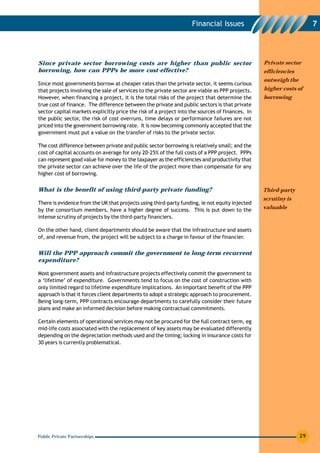 Financial Issues                                  7




Since private sector borrowing costs are higher than public sector                               Private sector
borrowing, how can PPPs be more cost-effective?                                                  efficiencies
                                                                                                 outweigh the
Since most governments borrow at cheaper rates than the private sector, it seems curious
that projects involving the sale of services to the private sector are viable as PPP projects.   higher costs of
However, when financing a project, it is the total risks of the project that determine the       borrowing
true cost of finance. The difference between the private and public sectors is that private
sector capital markets explicitly price the risk of a project into the sources of finances. In
the public sector, the risk of cost overruns, time delays or performance failures are not
priced into the government borrowing rate. It is now becoming commonly accepted that the
government must put a value on the transfer of risks to the private sector.

The cost difference between private and public sector borrowing is relatively small; and the
cost of capital accounts on average for only 20-25% of the full costs of a PPP project. PPPs
can represent good value for money to the taxpayer as the efficiencies and productivity that
the private sector can achieve over the life of the project more than compensate for any
higher cost of borrowing.


What is the benefit of using third-party private funding?                                        Third-party
                                                                                                 scrutiny is
There is evidence from the UK that projects using third-party funding, ie not equity injected
by the consortium members, have a higher degree of success. This is put down to the              valuable
intense scrutiny of projects by the third-party financiers.

On the other hand, client departments should be aware that the infrastructure and assets
of, and revenue from, the project will be subject to a charge in favour of the financier.


Will the PPP approach commit the government to long-term recurrent
expenditure?

Most government assets and infrastructure projects effectively commit the government to
a ‘lifetime’ of expenditure. Governments tend to focus on the cost of construction with
only limited regard to lifetime expenditure implications. An important benefit of the PPP
approach is that it forces client departments to adopt a strategic approach to procurement.
Being long-term, PPP contracts encourage departments to carefully consider their future
plans and make an informed decision before making contractual commitments.

Certain elements of operational services may not be procured for the full contract term, eg
mid-life costs associated with the replacement of key assets may be evaluated differently
depending on the depreciation methods used and the timing; locking in insurance costs for
30 years is currently problematical.




Public Private Partnerships                                                                                     29
 