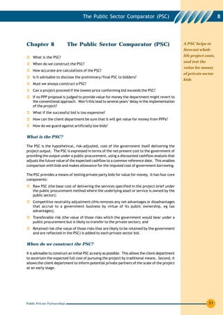 The Public Sector Comparator (PSC)                                                     8




Chapter 8                     The Public Sector Comparator (PSC)                                      A PSC helps to
                                                                                                      forecast whole

    What is the PSC?                                                                                  life project costs,
                                                                                                      and test the
    When do we construct the PSC?
                                                                                                      value for money
    How accurate are calculations of the PSC?
                                                                                                      of private sector
    Is it advisable to disclose the preliminary/final PSC to bidders?
                                                                                                      bids
    Must we always construct a PSC?
    Can a project proceed if the lowest price conforming bid exceeds the PSC?
    If no PPP proposal is judged to provide value for money the department might revert to
    the conventional approach. Won’t this lead to several years’ delay in the implementation
    of the project?
    What if the successful bid is too expensive?
    How can the client department be sure that it will get value for money from PPPs?
    How do we guard against artificially low bids?

What is the PSC?

The PSC is the hypothetical, risk-adjusted, cost of the government itself delivering the
project output. The PSC is expressed in terms of the net present cost to the government of
providing the output under a public procurement, using a discounted cashflow analysis that
adjusts the future value of the expected cashflow to a common reference date. This enables
comparison with bids and makes allowance for the imputed cost of government borrowing.

The PSC provides a means of testing private party bids for value for money. It has four core
components:
    Raw PSC (the base cost of delivering the services specified in the project brief under
    the public procurement method where the underlying asset or service is owned by the
    public sector);
    Competitive neutrality adjustment (this removes any net advantages or disadvantages
    that accrue to a government business by virtue of its public ownership, eg tax
    advantages);
    Transferable risk (the value of those risks which the government would bear under a
    public procurement but is likely to transfer to the private sector); and
    Retained risk (the value of those risks that are likely to be retained by the government
    and are reflected in the PSC) is added to each private sector bid.

When do we construct the PSC?

It is advisable to construct an initial PSC as early as possible. This allows the client department
to ascertain the expected full cost of pursuing the project by traditional means. Second, it
allows the client department to inform potential private partners of the scale of the project
at an early stage.




Public Private Partnerships                                                                                          31
 