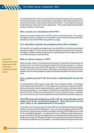 8                         The Public Sector Comparator (PSC)




                      It is likely that the PSC will be reviewed and refined during the course of the procurement.
                      The process should be as open and transparent as possible, so that potential partners can
                      ascertain what factors/costs have been attributed to the PSC. It also enables omissions to
                      be identified and raised with the client department. This will help engender the greatest
                      possible confidence in the process.


                      How accurate are calculations of the PSC?

                      Experience overseas indicates that the PSC cannot be calculated exactly. For projects
                      envisaged to last for, say, 30 years it is not possible to derive an exact estimate of the PSC.
                      Examples are now found of PSCs being quoted as a range.


                      Is it advisable to disclose the preliminary/final PSC to bidders?

                      The final PSC will be public knowledge by the time of the RFP as it will have normally been
                      disclosed to LegCo’s FC in the course of obtaining approval to proceed with the project.
                      Providing it to bidders will discourage them from submitting bids that are higher than what
                      is in effect the project’s financial ceiling.


If no PSC is          Must we always construct a PSC?
constructed, client
                      Where no public money is involved because the project is financially free-standing (ie the
departments will
                      private partner recovers all costs through charges to the ultimate consumers), or where a
still wish to         firm decision has been made that the PPP approach is to be followed for policy or qualitative
establish value for   reasons, a PSC need not be constructed. Nonetheless, client departments will still wish to
money                 establish value for money, especially if public land has been provided at less than full market
                      value.


                      Can a project proceed if the lowest price conforming bid exceeds the
                      PSC?

                      As indicated above a PSC may be a range rather than an absolute number. If the lowest
                      conforming bid exceeds the PSC the client department would need to ascertain whether
                      there were any other value for money justifications, apart from the price, that would warrant
                      the project proceeding. If, for example, the lowest conforming bid fell within the range of
                      costs for the PSC, and there were other benefits in terms of quality of service, additional
                      non-core services etc, then the client department would likely feel comfortable to proceed.


                      If no PPP proposal is judged to provide value for money the department
                      might revert to the conventional approach. Won’t this lead to several
                      years’ delay in the implementation of the project?

                      In the absence of receiving a value for money PPP bid, the department should reconsider
                      whether to continue with the PPP approach. If so, much of the preparatory work for the PPP
                      procurement, eg outcome specifications and designs submitted by PPP bidders may be used
                      for the conventional approach. It is appropriate to put in PPP procurement documents a
                      clause to the effect that the client department can use submitted architectural and other
                      designs even though the PPP approach itself was not accepted or the bid by that particular
                      private sector proponent was not accepted. It should be noted that the government must




    32                                                                                      Public Private Partnerships
 