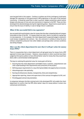 The Public Sector Comparator (PSC)                                 8




exercise good faith in this respect. Careless or reckless use of this contingency could easily
damage the reputation of the government’s PPP programme in the eyes of the business
community. It should be noted that in other countries, bidders sometimes submit outline
designs only (because of time and cost constraints) in response to the RFP. These are then
developed into detailed designs during the negotiating phase. Departments would need to
ensure that the issue of liability in case of design failure is addressed.


What if the successful bid is too expensive?

Any successful bid must be better value for money than the other competing bids and compare
favourably to that of the PSC. If it passes these two tests, there is no basis for saying that
it is too expensive. If, for example, the client department’s expected budget is reduced it
could always renegotiate the contract. But, the contractor is unlikely to drop the price
without competitive pressures from other bidders and perhaps other contract conditions
also being changed.


How can the client department be sure that it will get value for money
from PPPs?

There is no guarantee that a client department will get good value for money from a PPP
approach to every type of project. However, many projects in other countries have been
judged by third-party auditors to have offered better value for money than they would have
done under a conventionally funded approach.

The keys to realising this potential value for money gain will be by:
    Ensuring that the client department and bidders have a common, comprehensive and
    clear understanding of the requirements and constraints of the project;
    Defining output requirements in a way which gives bidders the opportunity to innovate;
    Allocating project risks optimally;
    Running the bid process robustly, transparently, fairly and competitively;
    Appropriate reporting, liaison and supervision of the contract throughout its life; and
    Providing good contract documentation.

A comparison between the bids received and a fully developed PSC will enable the client
department to confirm that the PPP offers better value for money before it enters into
contractual commitments.




Public Private Partnerships                                                                      33
 