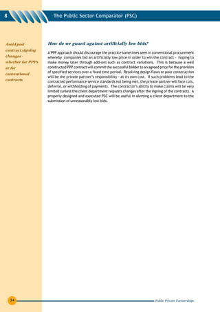 8                     The Public Sector Comparator (PSC)




Avoid post-        How do we guard against artificially low bids?
contract signing
                   A PPP approach should discourage the practice sometimes seen in conventional procurement
changes -          whereby companies bid an artificially low price in order to win the contract - hoping to
whether for PPPs   make money later through add-ons such as contract variations. This is because a well
or for             constructed PPP contract will commit the successful bidder to an agreed price for the provision
                   of specified services over a fixed time period. Resolving design flaws or poor construction
conventional
                   will be the private partner’s responsibility - at its own cost. If such problems lead to the
contracts          contracted performance service standards not being met, the private partner will face cuts,
                   deferral, or withholding of payments. The contractor’s ability to make claims will be very
                   limited (unless the client department requests changes after the signing of the contract). A
                   properly designed and executed PSC will be useful in alerting a client department to the
                   submission of unreasonably low bids.




    34                                                                                  Public Private Partnerships
 