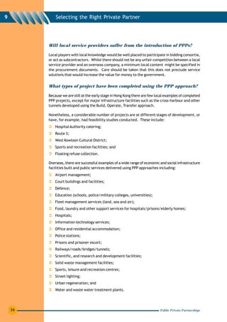 9            Selecting the Right Private Partner




         Will local service providers suffer from the introduction of PPPs?

         Local players with local knowledge would be well placed to participate in bidding consortia,
         or act as subcontractors. Whilst there should not be any unfair competition between a local
         service provider and an overseas company, a minimum local content might be specified in
         the procurement documents. Care should be taken that this does not preclude service
         solutions that would increase the value for money to the government.


         What types of project have been completed using the PPP approach?

         Because we are still at the early stage in Hong Kong there are few local examples of completed
         PPP projects, except for major infrastructure facilities such as the cross-harbour and other
         tunnels developed using the Build, Operate, Transfer approach.

         Nonetheless, a considerable number of projects are at different stages of development, or
         have, for example, had feasibility studies conducted. These include:
             Hospital Authority catering;
             Route 3;
             West Kowloon Cultural District;
             Sports and recreation facilities; and
             Floating refuse collection.

         Overseas, there are successful examples of a wide range of economic and social infrastructure
         facilities built and public services delivered using PPP approaches including:
             Airport management;
             Court buildings and facilities;
             Defence;
             Education (schools, police/military colleges, universities);
             Fleet management services (land, sea and air);
             Food, laundry and other support services for hospitals/prisons/elderly homes;
             Hospitals;
             Information technology services;
             Office and residential accommodation;
             Police stations;
             Prisons and prisoner escort;
             Railways/roads/bridges/tunnels;
             Scientific, and research and development facilities;
             Solid waste management facilities;
             Sports, leisure and recreation centres;
             Street lighting;
             Urban regeneration; and
             Water and waste water treatment plants.




    36                                                                        Public Private Partnerships
 