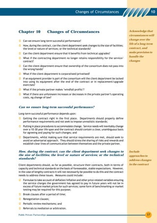 Changes of Circumstances                                          10




Chapter 10                    Changes of Circumstances                                             Acknowledge that
                                                                                                   circumstances will
                                                                                                   change over the
    Can we ensure long-term successful performance?
                                                                                                   life of a long-term
    How, during the contract, can the client department seek changes to the size of facilities;
    the level or nature of services; or the technical standards?                                   contract, and

    Can the client department ensure that it benefits from technical upgrades?                     make provision to
                                                                                                   handle the
    What if the contracting department no longer retains responsibility for the service/
    contract?                                                                                      changes
    Can the client department ensure that ownership of the consortium does not pass into
    the wrong hands?
    What if the client department is corporatised/privatised?
    If an equipment provider is part of the consortium will the client department be locked
    into using its equipment after the end of the contract or in replacement/upgrade
    exercises?
    What if the private partner makes ‘windfall profits’?
    What if there are unforeseen increases or decreases in the private partner’s operating
    costs, eg change of law?


Can we ensure long-term successful performance?

Long-term successful performance depends upon:
    Getting the contract right in the first place. Departments should properly define
    performance requirements and not seek to impose unrealistic standards;
    Putting in place procedures to accommodate change. Service needs will inevitably change
    over a 10-30 year life span and the contract should contain a clear, unambiguous basis
    for agreeing and paying for such changes; and
    Departments, whilst making sure that service requirements are met, should seek to
    avoid an adversarial approach. They should stress the sharing of risks and rewards and
    establish clear lines of communication between themselves and the private partner.

How, during the contract, can the client department seek changes to                                Include
the size of facilities; the level or nature of services; or the technical                          approaches to
standards?
                                                                                                   address changes
Client departments should, as far as possible, structure their contracts, both in terms of         in the contract
capacity and technical standards on the basis of foreseeable, stable expectations. However,
in the case of lengthy contracts it will not necessarily be possible to do this and the contract
needs to address these issues. Measures could include:
    Formulae to take account of deflation/inflation and other price-related variables ensuring
    the service charges the government has agreed to pay in future years will not be in
    excess of future market prices for such services; some form of benchmarking or market
    testing may be required for this purpose;
    Break clauses after a period of time;
    Renegotiation clauses;
    Periodic review mechanisms; and
    Referrals to mediation or arbitration.

Public Private Partnerships                                                                                      37
 