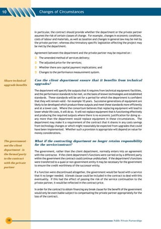 10                     Changes of Circumstances




                   In particular, the contract should provide whether the department or the private partner
                   assumes the risk of certain classes of change. For example, changes in economic conditions,
                   costs of labour and materials, as well as taxation and changes in general law may be met by
                   the private partner; whereas discriminatory specific legislation affecting the project may
                   be met by the department.

                   Agreement between the department and the private partner may be required on :
                       The amended method of services delivery;
                       The adjusted price for the services;
                       Whether there are capital payment implications; and
                       Changes to the performance measurement system.


Share technical    Can the client department ensure that it benefits from technical
upgrade benefits   upgrades?

                   The department will specify the outputs that it requires from technical equipment/facilities,
                   and the performance standards to be met, on the basis of known technologies and established
                   standards. These standards will be set for a period for which the department is confident
                   that they will remain valid - for example 10 years. Successive generations of equipment are
                   likely to be developed which produce these outputs and meet these standards more efficiently
                   and at a lower cost. Where the consortium believes that replacing equipment will lead to
                   lower whole life costs, it will do so. It will not replace equipment that is functioning effectively
                   and producing the required outputs where there is no economic justification for doing so -
                   any more than the department would replace equipment in these circumstances. The
                   department may make it a requirement of the contract that it shares in any costs savings
                   from technology changes or which might reasonably be expected from upgrades that could
                   have been implemented. Whether such a provision is appropriate will depend on value for
                   money considerations.

The government -   What if the contracting department no longer retains responsibility
not the client     for the service/contract?
department - is
                   The government, rather than the client department, normally enters into an agreement
the formal party   with the contractor. If the client department’s functions were carried on by a different party
to the contract    within the government the contract could continue undisturbed. If the department’s functions
with the private   were transferred to a quasi or non-government entity it may be necessary for the government
                   to ensure the credit worthiness of the successor entity.
partner
                   If a function were discontinued altogether, the government would be faced with a service
                   that it no longer needed. A break clause could be included in the contract to deal with this
                   eventuality. If this had the effect of passing the risk of the service continuation to the
                   private partner, it would be reflected in the contract price.

                   In order for the contract to obtain financing any break clause for the benefit of the government
                   would only be exercisable subject to compensating the private partner appropriately for the
                   loss of the contract.




     38                                                                                     Public Private Partnerships
 