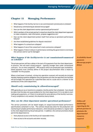 Managing Performance                                           11




Chapter 11                    Managing Performance

    What happens if the facility/service is not commissioned/commenced on schedule?
    Should early commissioning be allowed/encouraged?
    How can the client department monitor operational performance?
    Which members of the private partner’s consortium should the client department approach
    to make complaints, seek information, propose suggestions etc?
    How can the client department protect itself from serious or persistent performance
    failures?
    Are there established guidelines for dispute resolution?
    What happens if a consortium collapses?
    What happens if one of the consortium’s main contractors collapses?
    What happens if there is failure in performance entitling the government to terminate
    the contract and/or sue for damages?


What happens if the facility/service is not commissioned/commenced                                Availability-based
on schedule?                                                                                      payments
                                                                                                  discourage project
The private partner will face a delay in the start of its payments from the client department.
In practice, this will exert strong pressure – typically stronger than under conventional         delays
contracts – for on-time completion. PPP projects which are predicated upon availability-
based payments must carefully define in the project documentation what is meant by
‘available’ for this purpose.

Where a land lease is involved, a bring-into-operation covenant will normally be included
thereby imposing a positive obligation onto the grantee such that the specified core facilities
will be brought into operation by a specified date and on a scale and in a manner to the
satisfaction of the client department.


Should early commissioning be allowed/encouraged?

PPPs generally act as an incentive to complete a facility earlier than scheduled. Care should
be taken that this does not cause problems for the client department if it is not able to start
making early payments, or if there is no demand for early delivery of the facility’s services.
If early completion is not wanted, this should be clearly stated.


How can the client department monitor operational performance?                                    Utilise self-
                                                                                                  monitoring/
The service provisions will be based largely on output/outcome-based performance
specifications contained in a SLA. The contract should also allow for the production and          reporting by the
monitoring of suitable performance indicators, which should be provided on a regular basis        private partner to
to the client department by the private partner. In addition, the contract provisions should      minimise the
permit the department to:                                                                         departmental
    Have physical access to the facility at all reasonable times;                                 resources
    Have access to the accounts and other records;                                                required




Public Private Partnerships                                                                                       41
 