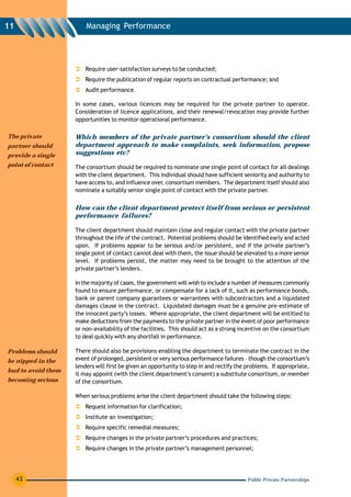 11                      Managing Performance




                        Require user-satisfaction surveys to be conducted;
                        Require the publication of regular reports on contractual performance; and
                        Audit performance.

                    In some cases, various licences may be required for the private partner to operate.
                    Consideration of licence applications, and their renewal/revocation may provide further
                    opportunities to monitor operational performance.

The private         Which members of the private partner’s consortium should the client
partner should      department approach to make complaints, seek information, propose
provide a single    suggestions etc?
point of contact    The consortium should be required to nominate one single point of contact for all dealings
                    with the client department. This individual should have sufficient seniority and authority to
                    have access to, and influence over, consortium members. The department itself should also
                    nominate a suitably senior single point of contact with the private partner.


                    How can the client department protect itself from serious or persistent
                    performance failures?

                    The client department should maintain close and regular contact with the private partner
                    throughout the life of the contract. Potential problems should be identified early and acted
                    upon. If problems appear to be serious and/or persistent, and if the private partner’s
                    single point of contact cannot deal with them, the issue should be elevated to a more senior
                    level. If problems persist, the matter may need to be brought to the attention of the
                    private partner’s lenders.

                    In the majority of cases, the government will wish to include a number of measures commonly
                    found to ensure performance, or compensate for a lack of it, such as performance bonds,
                    bank or parent company guarantees or warrantees with subcontractors and a liquidated
                    damages clause in the contract. Liquidated damages must be a genuine pre-estimate of
                    the innocent party’s losses. Where appropriate, the client department will be entitled to
                    make deductions from the payments to the private partner in the event of poor performance
                    or non-availability of the facilities. This should act as a strong incentive on the consortium
                    to deal quickly with any shortfall in performance.

Problems should     There should also be provisions enabling the department to terminate the contract in the
be nipped in the    event of prolonged, persistent or very serious performance failures – though the consortium’s
                    lenders will first be given an opportunity to step in and rectify the problems. If appropriate,
bud to avoid them
                    it may appoint (with the client department’s consent) a substitute consortium, or member
becoming serious    of the consortium.

                    When serious problems arise the client department should take the following steps:
                        Request information for clarification;
                        Institute an investigation;
                        Require specific remedial measures;
                        Require changes in the private partner’s procedures and practices;
                        Require changes in the private partner’s management personnel;




     42                                                                                   Public Private Partnerships
 