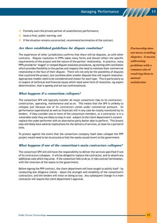 Managing Performance                                           11




    Formally warn the private partner of unsatisfactory performance;
    Issue a final, public warning; and
    If the situation remains uncorrected, recommend termination of the contract.

Are there established guidelines for dispute resolution?                                             Partnership does
                                                                                                     not mean avoiding
The experience of other jurisdictions confirms that there will be disputes, as with other
contracts. Dispute resolution in PPPs takes many forms and should reflect the specific               disputes - it means
requirements of the project and the nature of the parties’ relationship. In practice, many           addressing
PPPs provide for ‘staged’ or ramped dispute resolution procedures, eg starting with conciliation     problems with a
which provides flexibility to the parties and respects the need to maintain their commercial         common aim of
relationship in the face of their dispute. There will not only be the possibility of disputes
                                                                                                     resolving them to
that could end the project, but countless other smaller disputes that will require resolution.
Appropriate models need to be considered and chosen for each type. This is particularly so           mutual
in respect of technical and financial issues which need some form of resolution, eg expert           satisfaction
determination, that is speedy and not too confrontational.


What happens if a consortium collapses?

The consortium SPV will typically transfer all major consortium risks to its contractors –
construction, operating, maintenance and so on. This means that the SPV is unlikely to
collapse just because one of its contractors comes under commercial pressure. Its
performance (operational as well as financial) will in any case be closely monitored by its
lenders. If they consider one or more of the consortium members, or a contractor, is in a
vulnerable state they are likely to step in and – subject to the client department’s consent –
replace the under performer with an alternative party better able to perform. This drastic
step will likely have adverse implications for the delivery of services, at least for a period of
time.

To protect against the event that the consortium company itself does collapse the PPP
project would need to be structured so that the assets would revert to the government.


What happens if one of the consortium’s main contractors collapses?

The consortium SPV will still have the responsibility to deliver the services specified if one
of its contractors collapses. It will be obliged to replace the contractor, and to absorb any
additional costs which may arise. If the consortium fails to do so, it risks contract termination,
with the reversion of the assets to the government.

Before signing the PPP contract, the client department will have sought to satisfy itself - by
conducting due diligence checks - about the strength and reliability of the consortium’s
contractors; and the lenders will insist on doing so too. Any subsequent change in a main
contractor will require the client department’s approval.




Public Private Partnerships                                                                                         43
 