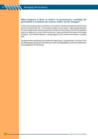 11        Managing Performance




      What happens if there is failure in performance entitling the
      government to terminate the contract and/or sue for damages?

      In the case of serious failure to perform, the contract may be terminated and the private
      partner moved off the site. This would be subject to any ‘step-in’ rights agreed between
      the client department and the consortium’s lenders for the lender to rectify the problems
      and/or to replace all, or part of the consortium. Upon termination the asset is not usually
      forfeited - a termination payment, varying subject to the cause of termination, is usually
      paid.

      The government would have to proceed with legal action, as appropriate, to recover from
      the defaulting private partner the costs incurred in rectifying defects, and in the maintenance
      and management of the facility.




 44                                                                         Public Private Partnerships
 