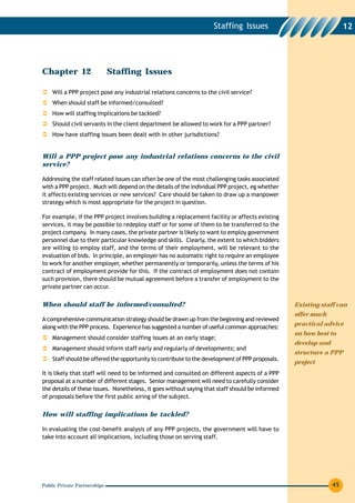 Staffing Issues                                 12




Chapter 12                    Staffing Issues

    Will a PPP project pose any industrial relations concerns to the civil service?
    When should staff be informed/consulted?
    How will staffing implications be tackled?
    Should civil servants in the client department be allowed to work for a PPP partner?
    How have staffing issues been dealt with in other jurisdictions?


Will a PPP project pose any industrial relations concerns to the civil
service?

Addressing the staff related issues can often be one of the most challenging tasks associated
with a PPP project. Much will depend on the details of the individual PPP project, eg whether
it affects existing services or new services? Care should be taken to draw up a manpower
strategy which is most appropriate for the project in question.

For example, if the PPP project involves building a replacement facility or affects existing
services, it may be possible to redeploy staff or for some of them to be transferred to the
project company. In many cases, the private partner is likely to want to employ government
personnel due to their particular knowledge and skills. Clearly, the extent to which bidders
are willing to employ staff, and the terms of their employment, will be relevant to the
evaluation of bids. In principle, an employer has no automatic right to require an employee
to work for another employer, whether permanently or temporarily, unless the terms of his
contract of employment provide for this. If the contract of employment does not contain
such provision, there should be mutual agreement before a transfer of employment to the
private partner can occur.


When should staff be informed/consulted?                                                         Existing staff can
                                                                                                 offer much
A comprehensive communication strategy should be drawn up from the beginning and reviewed
                                                                                                 practical advice
along with the PPP process. Experience has suggested a number of useful common approaches:
                                                                                                 on how best to
    Management should consider staffing issues at an early stage;
                                                                                                 develop and
    Management should inform staff early and regularly of developments; and
                                                                                                 structure a PPP
    Staff should be offered the opportunity to contribute to the development of PPP proposals.
                                                                                                 project
It is likely that staff will need to be informed and consulted on different aspects of a PPP
proposal at a number of different stages. Senior management will need to carefully consider
the details of these issues. Nonetheless, it goes without saying that staff should be informed
of proposals before the first public airing of the subject.


How will staffing implications be tackled?

In evaluating the cost-benefit analysis of any PPP projects, the government will have to
take into account all implications, including those on serving staff.




Public Private Partnerships                                                                                    45
 