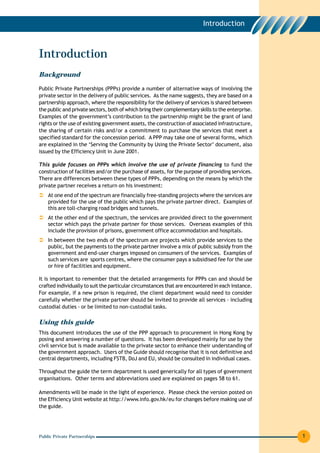Introduction



Introduction
Background

Public Private Partnerships (PPPs) provide a number of alternative ways of involving the
private sector in the delivery of public services. As the name suggests, they are based on a
partnership approach, where the responsibility for the delivery of services is shared between
the public and private sectors, both of which bring their complementary skills to the enterprise.
Examples of the government’s contribution to the partnership might be the grant of land
rights or the use of existing government assets, the construction of associated infrastructure,
the sharing of certain risks and/or a commitment to purchase the services that meet a
specified standard for the concession period. A PPP may take one of several forms, which
are explained in the ‘Serving the Community by Using the Private Sector’ document, also
issued by the Efficiency Unit in June 2001.

This guide focuses on PPPs which involve the use of private financing to fund the
construction of facilities and/or the purchase of assets, for the purpose of providing services.
There are differences between these types of PPPs, depending on the means by which the
private partner receives a return on his investment:
    At one end of the spectrum are financially free-standing projects where the services are
    provided for the use of the public which pays the private partner direct. Examples of
    this are toll-charging road bridges and tunnels.
    At the other end of the spectrum, the services are provided direct to the government
    sector which pays the private partner for those services. Overseas examples of this
    include the provision of prisons, government office accommodation and hospitals.
    In between the two ends of the spectrum are projects which provide services to the
    public, but the payments to the private partner involve a mix of public subsidy from the
    government and end-user charges imposed on consumers of the services. Examples of
    such services are sports centres, where the consumer pays a subsidised fee for the use
    or hire of facilities and equipment.

It is important to remember that the detailed arrangements for PPPs can and should be
crafted individually to suit the particular circumstances that are encountered in each instance.
For example, if a new prison is required, the client department would need to consider
carefully whether the private partner should be invited to provide all services - including
custodial duties - or be limited to non-custodial tasks.

Using this guide
This document introduces the use of the PPP approach to procurement in Hong Kong by
posing and answering a number of questions. It has been developed mainly for use by the
civil service but is made available to the private sector to enhance their understanding of
the government approach. Users of the Guide should recognise that it is not definitive and
central departments, including FSTB, DoJ and EU, should be consulted in individual cases.

Throughout the guide the term department is used generically for all types of government
organisations. Other terms and abbreviations used are explained on pages 58 to 61.

Amendments will be made in the light of experience. Please check the version posted on
the Efficiency Unit website at http://www.info.gov.hk/eu for changes before making use of
the guide.




Public Private Partnerships                                                                         1
 