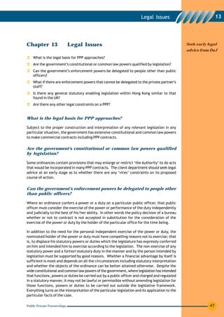 Legal Issues                               13




Chapter 13                    Legal Issues                                                        Seek early legal
                                                                                                  advice from DoJ
    What is the legal basis for PPP approaches?
    Are the government’s constitutional or common law powers qualified by legislation?
    Can the government’s enforcement powers be delegated to people other than public
    officers?
    What if there are enforcement powers that cannot be delegated to the private partner’s
    staff?
    Is there any general statutory enabling legislation within Hong Kong similar to that
    found in the UK?
    Are there any other legal constraints on a PPP?


What is the legal basis for PPP approaches?

Subject to the proper construction and interpretation of any relevant legislation in any
particular situation, the government has extensive constitutional and common law powers
to make commercial contracts including PPP contracts.


Are the government’s constitutional or common law powers qualified
by legislation?

Some ordinances contain provisions that may enlarge or restrict ‘the Authority’ to do acts
that would be incorporated in many PPP contracts. The client department should seek legal
advice at an early stage as to whether there are any ‘vires’ constraints on its proposed
course of action.


Can the government’s enforcement powers be delegated to people other
than public officers?

Where an ordinance confers a power or a duty on a particular public officer, that public
officer must consider the exercise of the power or performance of the duty independently
and judicially to the best of his/her ability. In other words the policy decision of a bureau
whether or not to contract is not accepted in substitution for the consideration of the
exercise of the power or duty by the holder of the particular office for the time being.

In addition to the need for the personal independent exercise of the power or duty, the
nominated holder of the power or duty must have compelling reasons not to exercise; that
is, to displace his statutory powers or duties which the legislature has expressly conferred
on him and intended him to exercise according to the legislation. The non-exercise of any
statutory power and a fortiori statutory duty in the manner and by the person intended by
legislation must be supported by good reasons. Whether a financial advantage by itself is
sufficient is moot and depends on all the circumstances including statutory interpretation
and whether the objects of the ordinance can be better attained otherwise. Despite the
wide constitutional and common law powers of the government, where legislation has intended
that functions, powers or duties be carried out by a public officer and charged and regulated
in a statutory manner, it may not be lawful or permissible without amending legislation for
those functions, powers or duties to be carried out outside the legislative framework.
Everything turns on the interpretation of the particular legislation and its application to the
particular facts of the case.

Public Private Partnerships                                                                                   47
 