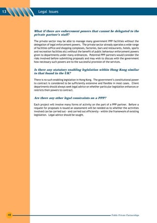 13           Legal Issues




          What if there are enforcement powers that cannot be delegated to the
          private partner’s staff?

          The private sector may be able to manage many government PPP facilities without the
          delegation of legal enforcement powers. The private sector already operates a wide range
          of facilities (office and shopping complexes, factories, bars and restaurants, hotels, sports
          and recreation facilities etc) without the benefit of public behaviour enforcement powers
          given to departments under many ordinances. Potential PPP partners would consider the
          risks involved before submitting proposals and may wish to discuss with the government
          how necessary such powers are to the successful provision of the services.


          Is there any statutory enabling legislation within Hong Kong similar
          to that found in the UK?

          There is no such enabling legislation in Hong Kong. The government’s constitutional power
          to contract is considered to be sufficiently extensive and flexible in most cases. Client
          departments should always seek legal advice on whether particular legislation enhances or
          restricts their powers to contract.


          Are there any other legal constraints on a PPP?

          Each project will involve many forms of activity on the part of a PPP partner. Before a
          request for proposals is issued an assessment will be needed as to whether the activities
          involved can be carried out - and carried out efficiently - within the framework of existing
          legislation. Legal advice should be sought.




     48                                                                       Public Private Partnerships
 