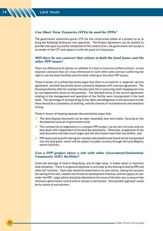 14            Land Issues




          Can Short Term Tenancies (STTs) be used for PPPs?

          The government sometimes grants STTs for the construction phase of a project so as to
          bring the Buildings Ordinance into operation. The Project Agreement can be drafted to
          provide that upon successful completion of the construction, the government will accept a
          surrender of the STT and replace it with the grant of a long lease.


          Will there be one contract that relates to both the land issues and the
          other PPP issues?

          There are differences of opinion on whether it is best to have one unified contract, or two
          separate contracts that are cross-referenced to each other (one contract conferring the
          right to use the land/facilities and the other relating to the other PPP issues).

          Those in favour of a unified document argue that there is no need for a ‘separate’ service
          agreement, and that the private sector commonly dispenses with a service agreement. The
          Housing Authority (HA) for example has also done this in procuring retail shopping services
          by two department stores on HA premises. The detailed terms of the service agreement
          relating to the management and operation of the facility were incorporated in the land
          lease. The advantage of incorporating all the rights and obligations in one document is that
          there should be a consistency of drafting, and less chances of inconsistencies and omissions
          arising.

          Those in favour of keeping separate documentation argue that:
              The land disposal document can be kept reasonably lean and simple, focusing on the
              development and use of government land;
              The commercial arrangements in a complex PPP project can be very intricate and are
              best dealt with independent of the land documentation. Otherwise, preparation of the
              land document will take much longer and will still involve more than one drafter; and
              PPP issues such as profit-sharing are commercially sensitive and should not be incorporated
              into the land grant, which will be subject to public scrutiny through the Land Registry
              search facilities.

          Can a PPP project share a site with other Government/Institution/
          Community (GIC) facilities?

          Given the shortage of land in Hong Kong, and its high value, it makes sense to maximise
          land utilisation. There is no general objection in principle to the sharing of land by PPP and
          other GIC facilities. Each case should be examined on its own merits, taking into account
          the zoning of the site, related restrictions on development intensity, and the type(s) of user
          under the PPP. Legal advice should be obtained on the issue of the best way to ensure that
          necessary government control and/or access is maintained. One possible approach would
          be by means of entrustment.




     50                                                                         Public Private Partnerships
 