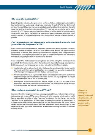 Land Issues                                    14




Who owns the land/facilities?

Depending on the intention, the government can form wholly-owned companies to hold the
land and enter into partnership with private enterprise through SPVs for the delivery of
service. Where a PPP partner has been granted a lease of land he will not only have the right
to use the land/facilities for the duration of the PPP contract, but can also be said to ‘own’
the land. If a PPP partner is granted ownership of land, provision should be incorporated in
the grant for reversion of the land to the government upon expiry or early termination of
the PPP contract, or in the event of cessation or diminution of purpose for which the land is
granted.


Can the private partner dispose of or otherwise benefit from the land
granted for the purposes of a PPP?

Client departments must ensure that the private partner is not permitted to sell, sublet or
otherwise dispose of the land, or reduce its economic value without the approval of the
government. If land has been granted by means of a concessionary grant, the government
should impose a resumption provision in the grant so that the PPP partner will not benefit
from a statutory compensation on resumption of the land.

In the case of PTGs made on a concessionary basis, it is normal policy that alienation will be
prohibited. On the other hand, where the land lease is disposed of through a competitive
bidding process, it may be appropriate to allow alienation on the following basis:
    No alienation will be allowed until after the lapse of a certain specified period and, in
    any event, until the required facilities have been brought into operation in accordance
    with the requirements as specified in the land sale conditions;
    Any alienation of the lot or any interest in the lot will not be allowed ‘except as whole’ ie
    no partitioning or subdivision of the lot will be allowed nor any assignment by way of
    undivided shares in the lot will be allowed; and
    Any disposal on the above basis will also be subject to the prior approval of the
    government and, in the event that approval is given, the new operator will be required
    to enter into a new SLA with the client department.

What zoning is appropriate for a PPP site?                                                          Changes to
                                                                                                    zoning are
Most sites identified for government use are designated as GIC use. GIC use might continue
to be appropriate for some PPP projects. However, in other cases the private partner might          lengthy tasks and
have proposed the provision of other ‘non-core’ services on the site that are not merely            should not be left
‘ancillary’ to the principal use. In these cases, a change of zoning may be appropriate. It         to the private
is important to check the land use zoning of the site and the provision in the ‘Notes’ for the      partner unless
respective land use zone to see if the ‘non-core’ services are permitted as of right or may
                                                                                                    unavoidable
be permitted upon application under section 16 of the Town Planning Ordinance to the Town
Planning Board.




Public Private Partnerships                                                                                          51
 