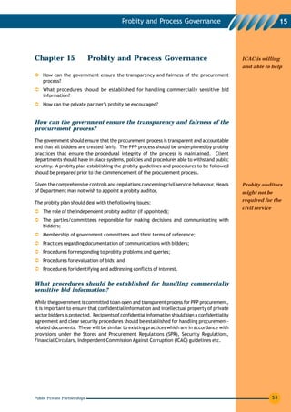 Probity and Process Governance                                                15




Chapter 15                    Probity and Process Governance                                        ICAC is willing
                                                                                                    and able to help
    How can the government ensure the transparency and fairness of the procurement
    process?
    What procedures should be established for handling commercially sensitive bid
    information?
    How can the private partner’s probity be encouraged?


How can the government ensure the transparency and fairness of the
procurement process?

The government should ensure that the procurement process is transparent and accountable
and that all bidders are treated fairly. The PPP process should be underpinned by probity
practices that ensure the procedural integrity of the process is maintained. Client
departments should have in place systems, policies and procedures able to withstand public
scrutiny. A probity plan establishing the probity guidelines and procedures to be followed
should be prepared prior to the commencement of the procurement process.

Given the comprehensive controls and regulations concerning civil service behaviour, Heads          Probity auditors
of Department may not wish to appoint a probity auditor.                                            might not be

The probity plan should deal with the following issues:                                             required for the
                                                                                                    civil service
    The role of the independent probity auditor (if appointed);
    The parties/committees responsible for making decisions and communicating with
    bidders;
    Membership of government committees and their terms of reference;
    Practices regarding documentation of communications with bidders;
    Procedures for responding to probity problems and queries;
    Procedures for evaluation of bids; and
    Procedures for identifying and addressing conflicts of interest.

What procedures should be established for handling commercially
sensitive bid information?

While the government is committed to an open and transparent process for PPP procurement,
it is important to ensure that confidential information and intellectual property of private
sector bidders is protected. Recipients of confidential information should sign a confidentiality
agreement and clear security procedures should be established for handling procurement-
related documents. These will be similar to existing practices which are in accordance with
provisions under the Stores and Procurement Regulations (SPR), Security Regulations,
Financial Circulars, Independent Commission Against Corruption (ICAC) guidelines etc.




Public Private Partnerships                                                                                         53
 