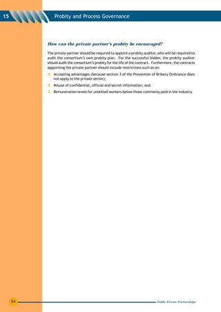 15            Probity and Process Governance




          How can the private partner’s probity be encouraged?

          The private partner should be required to appoint a probity auditor, who will be required to
          audit the consortium’s own probity plan. For the successful bidder, the probity auditor
          should audit the consortium’s probity for the life of the contract. Furthermore, the contracts
          appointing the private partner should include restrictions such as on:
              Accepting advantages (because section 3 of the Prevention of Bribery Ordinance does
              not apply to the private sector);
              Misuse of confidential, official and secret information; and
              Remuneration levels for unskilled workers below those commonly paid in the industry.




     54                                                                         Public Private Partnerships
 