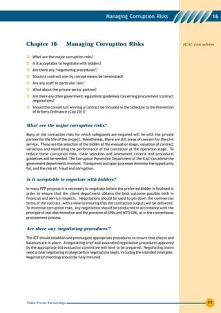Managing Corruption Risks                                     16




Chapter 16                    Managing Corruption Risks                                            ICAC can advise


    What are the major corruption risks?
    Is it acceptable to negotiate with bidders?
    Are there any ‘negotiating procedures’?
    Should a contract won by corrupt means be terminated?
    Are any staff at particular risk?
    What about the private sector partner?
    Are there any other government regulations/guidelines concerning procurement/contract
    negotiations?
    Should the consortium winning a contract be included in the Schedule to the Prevention
    of Bribery Ordinance (Cap 201)?


What are the major corruption risks?

Many of the corruption risks for which safeguards are required will lie with the private
partner for the life of the project. Nonetheless, there are still areas of concern for the civil
service. These are the selection of the bidder at the evaluation stage, valuation of contract
variations and monitoring the performance of the contractor at the operation stage. To
reduce these corruption risks, clear selection and assessment criteria and procedural
guidelines will be needed. The Corruption Prevention Department of the ICAC can advise the
government departments involved. Transparent and open processes minimise the opportunity
for, and the risk of, fraud and corruption.


Is it acceptable to negotiate with bidders?

In many PPP projects it is necessary to negotiate before the preferred bidder is finalised in
order to ensure that the client department obtains the best outcome possible both in
financial and service respects. Negotiations should be used to pin down the commercial
terms of the contract, with a view to ensuring that the contracted outputs will be delivered.
To minimise corruption risks, any negotiation should be conducted in accordance with the
principle of non-discrimination and the provision of SPRs and WTO GPA, as in the conventional
procurement process.


Are there any ‘negotiating procedures’?

The ICT should establish and promulgate appropriate procedures to ensure that checks and
balances are in place. A negotiating brief and associated negotiation procedures approved
by the appropriate bid evaluation committee will have to be prepared. Negotiating teams
need a clear negotiating strategy before negotiations begin, including the intended timetable.
Negotiation meetings should be fully minuted.




Public Private Partnerships                                                                                    55
 