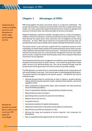 1                     Advantages of PPPs




                      Chapter 1                 Advantages of PPPs

Exploit the best      PPPs bring together the public and private sectors in a long-term relationship. The
commercial skills,    private sector becomes a long-term service provider rather than a simple upfront asset
                      builder. As a result, government departments become more involved as regulators and
practices and
                      procurers of services rather than direct providers of services to the public.
disciplines to
deliver high          Despite its dedication, experience and skills, the public sector is, in many circumstances,
quality public        unlikely to match the innovation, creativity and efficiency of the private sector. This is
                      often because the public sector faces constraints such as budgetary and borrowing
services
                      restrictions. At times, PPPs may be attractive to the government because they can
                      provide private funds in place of public sector capital to develop facilities and/or services.

                      The private sector’s usual incentives coupled with the competitive pressures of the
                      marketplace can lead to better quality services delivered earlier and for lower cost than
                      under traditional means of public sector procurement. The bottom line incentives that
                      motivate the private sector are a more powerful management tool than mere public
                      sector controls, irrespective of how hard the public sector tries to replicate those same
                      incentives in its own approach.

                      The introduction of private sector management is an effective way of bringing commercial
                      disciplines into the provision of public services. Even where the government wishes
                      public services to be delivered below cost, this can be achieved through using the
                      private sector but the government will have to continue to provide a subsidy.

                      The PPP approach is an alternative to conventional methods of procuring projects and
                      will not be suitable in every case. Care must be taken in selecting appropriate projects.
                      The specific benefits will depend on the specific project. The benefits that may be
                      achieved include:
                          Allowing the government to concentrate on what it is good at, eg policy decision
                          making, determining the outcomes it seeks, looking for best solutions, and overall
                          regulatory review;
                          Better exploitation of government assets, data (consistent with data protection
                          law) and intellectual property;
                          Unity of responsibility leading to improved delivery of public services;
                          Reduced lifecycle costs of a project;
                          Quantifying more accurately the costs of service delivery;
                          Reduced risk of cost overruns;
                          Increased revenues;

Identify the              Accelerated completion of capital works projects;
benefits you would        Substantial improvement in the quality and durability of construction;
like to achieve and       More efficient and effective allocation of risks;
craft your PPP            Defining the scope and standards of service required, with timescales for
approach                  development;
accordingly               New or expanded business opportunities for the private sector;




    2                                                                                     Public Private Partnerships
 
