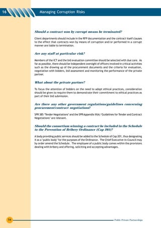 16            Managing Corruption Risks




          Should a contract won by corrupt means be terminated?

          Client departments should include in the RFP documentation and the contract itself clauses
          to the effect that contracts won by means of corruption and/or performed in a corrupt
          manner are liable to termination.


          Are any staff at particular risk?

          Members of the ICT and the bid evaluation committee should be selected with due care. As
          far as possible, there should be independent oversight of officers involved in critical activities
          such as the drawing up of the procurement documents and the criteria for evaluation,
          negotiation with bidders, bid assessment and monitoring the performance of the private
          partner.


          What about the private partner?

          To focus the attention of bidders on the need to adopt ethical practices, consideration
          should be given to require them to demonstrate their commitment to ethical practices as
          part of their bid submission.


          Are there any other government regulations/guidelines concerning
          procurement/contract negotiations?

          SPR 385 ‘Tender Negotiations’ and the SPR Appendix III(k) ‘Guidelines for Tender and Contract
          Negotiations’ are relevant.


          Should the consortium winning a contract be included in the Schedule
          to the Prevention of Bribery Ordinance (Cap 201)?

          A body providing public services should be added to the Schedule of Cap 201, thus designating
          it as a ‘public body’ for the purposes of the Ordinance. The Chief Executive-in-Council may
          by order amend the Schedule. The employee of a public body comes within the provisions
          dealing with bribery and offering, soliciting and accepting advantages.




     56                                                                           Public Private Partnerships
 