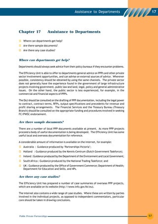Assistance to Departments                       17




Chapter 17                    Assistance to Departments

   Where can departments get help?
   Are there sample documents?
   Are there any case studies?


Where can departments get help?

Departments should always seek advice from their policy bureaux if they encounter problems.

The Efficiency Unit is able to offer to departments general advice on PPPs and other private
sector involvement opportunities, and can advise on external sources of advice. Wherever
possible, consistency should be obtained by using the same channels. The private sector
does not generally have the experience found in the government of large infrastructure
projects involving government, public law and land, legal, policy and general administrative
issues. On the other hand, the public sector is less experienced, for example, in the
commercial and financial aspects of PPPs.

The DoJ should be consulted on the drafting of PPP documentation, including the legal power
to contract, contract terms, RFPs, output specifications and precedents for revenue and
profit sharing arrangements. The Financial Services and the Treasury Bureau (Treasury
Branch) should be consulted on the appropriate funding and procedures involved in seeking
FC/PWSC endorsement.


Are there sample documents?

There are a number of local PPP documents available at present. As more PPP projects
proceed a body of useful documentation is being developed. The Efficiency Unit has some
useful local and overseas documentation for reference.

A considerable amount of information is available on the internet, for example:
   Australia : Guidance produced by ‘Partnerships Victoria’;
   Holland : Guidance produced by the Kennis-Centrum (Dutch Government Taskforce);
   Ireland : Guidance produced by the Department of the Environment and Local Government;
   South Africa : Guidance produced by the National Trading Taskforce; and
   UK : Guidance produced by the Office of Government Commerce; Department of Health;
   Department for Education and Skills, and 4Ps.

Are there any case studies?

The Efficiency Unit has prepared a number of case summaries of overseas PPP projects,
which are available on its website (http://www.info.gov.hk/eu).

The internet also contains a wide range of case studies. Where these are written by parties
involved in the individual projects, as opposed to independent commentators, particular
care should be taken in drawing conclusions.




Public Private Partnerships                                                                    57
 