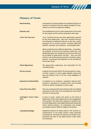 Glossary of Terms




               Glossary of Terms

               Benchmarking                   A procedure for testing whether the standard and price of
                                              services is consistent with the market standard (if any),
                                              without any formal competitive bidding.

               Business case                  The establishment by the client department of the need
                                              for the project and its outline parameters and scope.

               ‘Core’ and ‘non-core’          ‘Core’ facilities/services are those specifically required
                                              by the client department. ‘Non-core’ facilities/services
                                              are enhanced or additional features on the site, usually
                                              proposed by the private partner, bringing additional
                                              benefits, eg better site utilisation, revenue generation.

                                              Other jurisdictions have different definitions. In Australia,
                                              for example, services such as teaching, health care, and
                                              dispensing justice are considered core services that must
                                              be provided by government servants. Only non-core
                                              services such as the physical provision of schools, police
                                              stations, courthouses and hospitals can be provided by
                                              the private sector.

               Client department              The department originating, and responsible for the
                                              intended project.

               Escrow account                 A special trust account held in the private partner’s name,
                                              in which a lawyer or escrow agent deposits money that
                                              does not belong to him or his firm to pay obligations if
                                              required.

               Expression of Interest (EoI)   In response to an invitation, companies indicate their
                                              interest in, and ideas for, a project with a view to being
                                              invited to submit a proposal at a later stage.

               Gross Floor Area (GFA)         The area contained within the external walls of a building
                                              measured at each floor level (including any floor below
                                              the level of the ground).

               Intelligent Client Team        A team to assist, advise and report to the Head of
               (ICT)                          Department of the client department for the management
                                              of the project. The team may comprise of members from
                                              the client department, other departmental staff and private
                                              sector experts/advisors. Its composition may change
                                              according to need at different stages of the project.

               Liquidated damages             Stipulated amounts of money stated in the contract as
                                              compensation to the public partner under specified
                                              circumstances. Normally, the amounts are based on the
                                              estimated loss/cost to the public partner under these
                                              circumstances.


Public Private Partnerships                                                                                   59
 