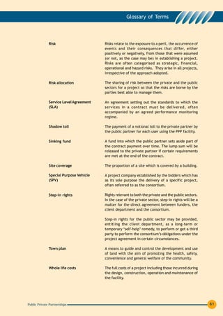 Glossary of Terms




              Risk                      Risks relate to the exposure to a peril, the occurrence of
                                        events and their consequences that differ, either
                                        positively or negatively, from those that were assumed
                                        (or not, as the case may be) in establishing a project.
                                        Risks are often categorised as strategic, financial,
                                        operational and hazard risks. They arise in all projects,
                                        irrespective of the approach adopted.

              Risk allocation           The sharing of risk between the private and the public
                                        sectors for a project so that the risks are borne by the
                                        parties best able to manage them.

              Service Level Agreement   An agreement setting out the standards to which the
              (SLA)                     services in a contract must be delivered, often
                                        accompanied by an agreed performance monitoring
                                        regime.

              Shadow toll               The payment of a notional toll to the private partner by
                                        the public partner for each user using the PPP facility.

              Sinking fund              A fund into which the public partner sets aside part of
                                        the contract payment over time. The lump sum will be
                                        released to the private partner if certain requirements
                                        are met at the end of the contract.

              Site coverage             The proportion of a site which is covered by a building.

              Special Purpose Vehicle   A project company established by the bidders which has
              (SPV)                     as its sole purpose the delivery of a specific project,
                                        often referred to as the consortium.

              Step-in rights            Rights relevant to both the private and the public sectors.
                                        In the case of the private sector, step-in rights will be a
                                        matter for the direct agreement between funders, the
                                        client department and the consortium.

                                        Step-in rights for the public sector may be provided,
                                        entitling the client department, as a long-term or
                                        temporary ‘self-help’ remedy, to perform or get a third
                                        party to perform the consortium’s obligations under the
                                        project agreement in certain circumstances.

              Town plan                 A means to guide and control the development and use
                                        of land with the aim of promoting the health, safety,
                                        convenience and general welfare of the community.

              Whole life costs          The full costs of a project including those incurred during
                                        the design, construction, operation and maintenance of
                                        the facility.




Public Private Partnerships                                                                           61
 