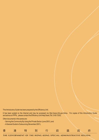 This Introductory Guide has been prepared by the Efficiency Unit.
It has been posted on the Internet and may be accessed via http://www.info.gov.hk/eu. For copies of this Introductory Guide
and advice on PPPs, please contact the Efficiency Unit Help Desk (Tel: 2165 7255).
Other documents in this series are:
  - Serving the Community By Using the Private Sector (June 2001); and
  - A General Guide to Outsourcing (November 2001).




THE GOVERNMENT OF THE HONG KONG SPECIAL ADMINISTRATIVE REGION
 