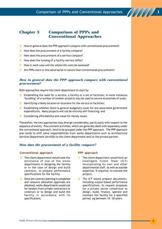 Comparison of PPPs and Conventional Approaches                                       3




Chapter 3                     Comparison of PPPs and
                              Conventional Approaches

    How in general does the PPP approach compare with conventional procurement?
    How does the procurement of a facility compare?
    How does the procurement of a service compare?
    How does the funding of a facility/service differ?
    How in each case will the whole life costs be assessed?
    Are PPPs more or less adversarial in nature than conventional procurement?


How in general does the PPP approach compare with conventional
procurement?

Both approaches require the client department to start by:
    Establishing the need for a service, a facility or a set of facilities; in some instances
    ‘bundling’ of a number of smaller projects may be used to secure economies of scale;
    Identifying a likely location or locations for the service or facilities;
    Establishing whether there is general budgetary cover for any associated government
    expenditures. Many projects will not be entirely self-financing; and
    Considering affordability and value for money issues.

Thereafter, the two approaches may diverge considerably, particularly with respect to the
sequence of events. Procurement activities, which are generally dealt with separately under
the conventional approach, tend to be grouped under the PPP approach. The PPP approach
also tends to shift some responsibilities from works departments such as Architectural
Services Department (ArchSD) to the client department and/or the private partner.


How does the procurement of a facility compare?

Conventional approach                               PPP approach
    The client department would seek the                The client department would form an
    assistance of one of the works                      Intelligent Client Team (ICT)
    departments in designing the facility               incorporating its own and other
    or in the case of design and build                  departmental staff, as well as outside
    contracts, to prepare performance                   expertise, if required, to oversee the
    specifications for the facility.                    project.
    Once pre-contract planning is completed             The ICT would prepare documents,
    and resource allocation approvals are               including output-based performance
    obtained, works departments would call              specifications, to request proposals
    for tenders from private contractors to             for a private sector consortium to
    construct or to design and build the                design, build, finance, operate and
    facility in accordance with its                     maintain the facility for a specified
    specifications.                                     period, eg between 10 -30 years.




Public Private Partnerships                                                                      5
 
