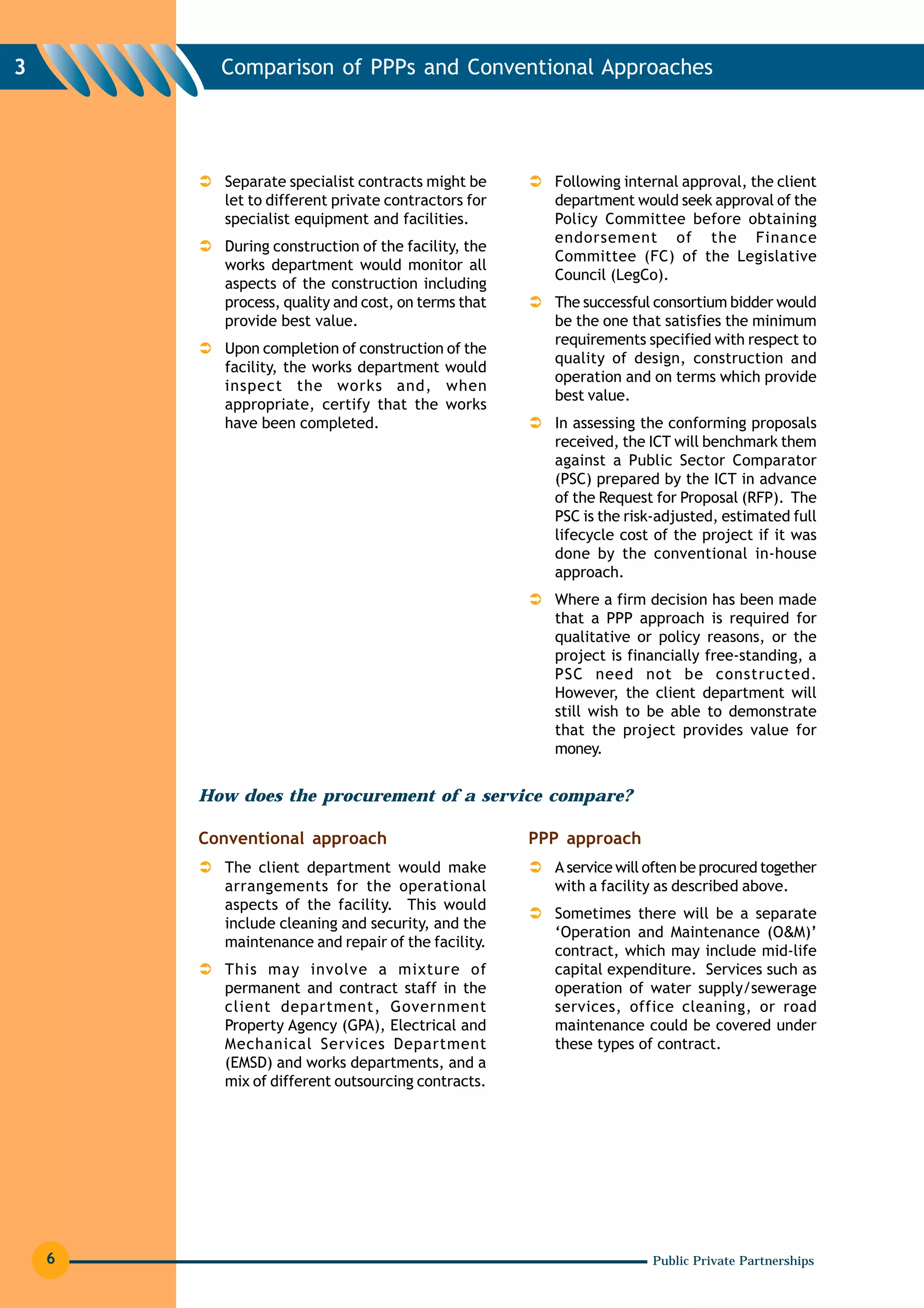 3         Comparison of PPPs and Conventional Approaches




          Separate specialist contracts might be       Following internal approval, the client
          let to different private contractors for     department would seek approval of the
          specialist equipment and facilities.         Policy Committee before obtaining
                                                       endorsement of the Finance
          During construction of the facility, the
                                                       Committee (FC) of the Legislative
          works department would monitor all
                                                       Council (LegCo).
          aspects of the construction including
          process, quality and cost, on terms that     The successful consortium bidder would
          provide best value.                          be the one that satisfies the minimum
                                                       requirements specified with respect to
          Upon completion of construction of the
                                                       quality of design, construction and
          facility, the works department would
                                                       operation and on terms which provide
          inspect the works and, when
                                                       best value.
          appropriate, certify that the works
          have been completed.                         In assessing the conforming proposals
                                                       received, the ICT will benchmark them
                                                       against a Public Sector Comparator
                                                       (PSC) prepared by the ICT in advance
                                                       of the Request for Proposal (RFP). The
                                                       PSC is the risk-adjusted, estimated full
                                                       lifecycle cost of the project if it was
                                                       done by the conventional in-house
                                                       approach.
                                                       Where a firm decision has been made
                                                       that a PPP approach is required for
                                                       qualitative or policy reasons, or the
                                                       project is financially free-standing, a
                                                       PSC need not be constructed.
                                                       However, the client department will
                                                       still wish to be able to demonstrate
                                                       that the project provides value for
                                                       money.


        How does the procurement of a service compare?

        Conventional approach                        PPP approach
          The client department would make             A service will often be procured together
          arrangements for the operational             with a facility as described above.
          aspects of the facility. This would
                                                       Sometimes there will be a separate
          include cleaning and security, and the
                                                       ‘Operation and Maintenance (O&M)’
          maintenance and repair of the facility.
                                                       contract, which may include mid-life
          This may involve a mixture of                capital expenditure. Services such as
          permanent and contract staff in the          operation of water supply/sewerage
          client department, Government                services, office cleaning, or road
          Property Agency (GPA), Electrical and        maintenance could be covered under
          Mechanical Services Department               these types of contract.
          (EMSD) and works departments, and a
          mix of different outsourcing contracts.




    6                                                                 Public Private Partnerships
 