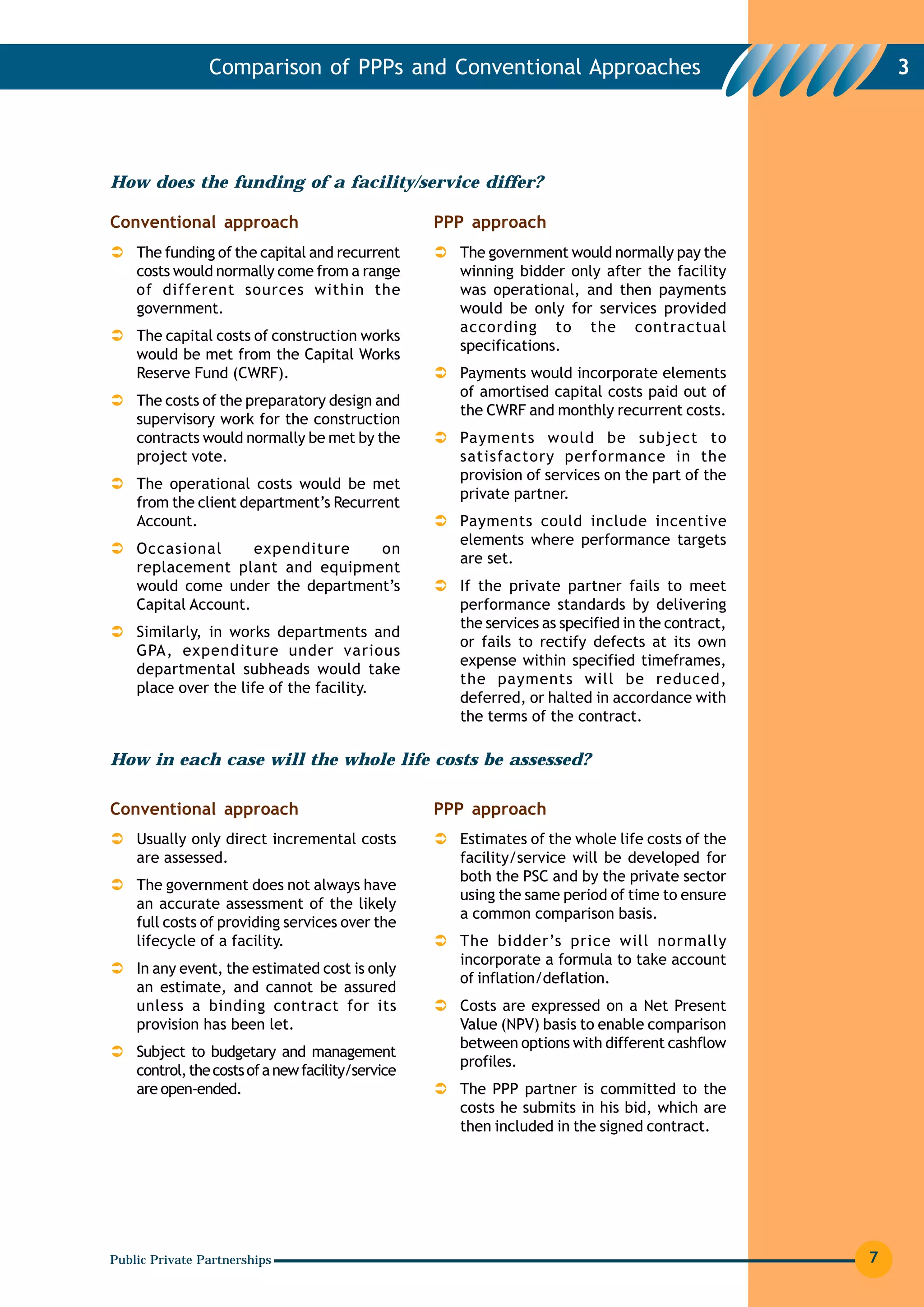 Comparison of PPPs and Conventional Approaches                                        3




How does the funding of a facility/service differ?

Conventional approach                              PPP approach
    The funding of the capital and recurrent         The government would normally pay the
    costs would normally come from a range           winning bidder only after the facility
    of different sources within the                  was operational, and then payments
    government.                                      would be only for services provided
                                                     according to the contractual
    The capital costs of construction works
                                                     specifications.
    would be met from the Capital Works
    Reserve Fund (CWRF).                             Payments would incorporate elements
                                                     of amortised capital costs paid out of
    The costs of the preparatory design and
                                                     the CWRF and monthly recurrent costs.
    supervisory work for the construction
    contracts would normally be met by the           Payments would be subject to
    project vote.                                    satisfactory performance in the
                                                     provision of services on the part of the
    The operational costs would be met
                                                     private partner.
    from the client department’s Recurrent
    Account.                                         Payments could include incentive
                                                     elements where performance targets
    Occasional       expenditure  on
                                                     are set.
    replacement plant and equipment
    would come under the department’s                If the private partner fails to meet
    Capital Account.                                 performance standards by delivering
                                                     the services as specified in the contract,
    Similarly, in works departments and
                                                     or fails to rectify defects at its own
    GPA, expenditure under various
                                                     expense within specified timeframes,
    departmental subheads would take
                                                     the payments will be reduced,
    place over the life of the facility.
                                                     deferred, or halted in accordance with
                                                     the terms of the contract.

How in each case will the whole life costs be assessed?

Conventional approach                              PPP approach
    Usually only direct incremental costs            Estimates of the whole life costs of the
    are assessed.                                    facility/service will be developed for
                                                     both the PSC and by the private sector
    The government does not always have
                                                     using the same period of time to ensure
    an accurate assessment of the likely
                                                     a common comparison basis.
    full costs of providing services over the
    lifecycle of a facility.                         The bidder’s price will normally
                                                     incorporate a formula to take account
    In any event, the estimated cost is only
                                                     of inflation/deflation.
    an estimate, and cannot be assured
    unless a binding contract for its                Costs are expressed on a Net Present
    provision has been let.                          Value (NPV) basis to enable comparison
                                                     between options with different cashflow
    Subject to budgetary and management
                                                     profiles.
    control, the costs of a new facility/service
    are open-ended.                                  The PPP partner is committed to the
                                                     costs he submits in his bid, which are
                                                     then included in the signed contract.




Public Private Partnerships                                                                       7
 
