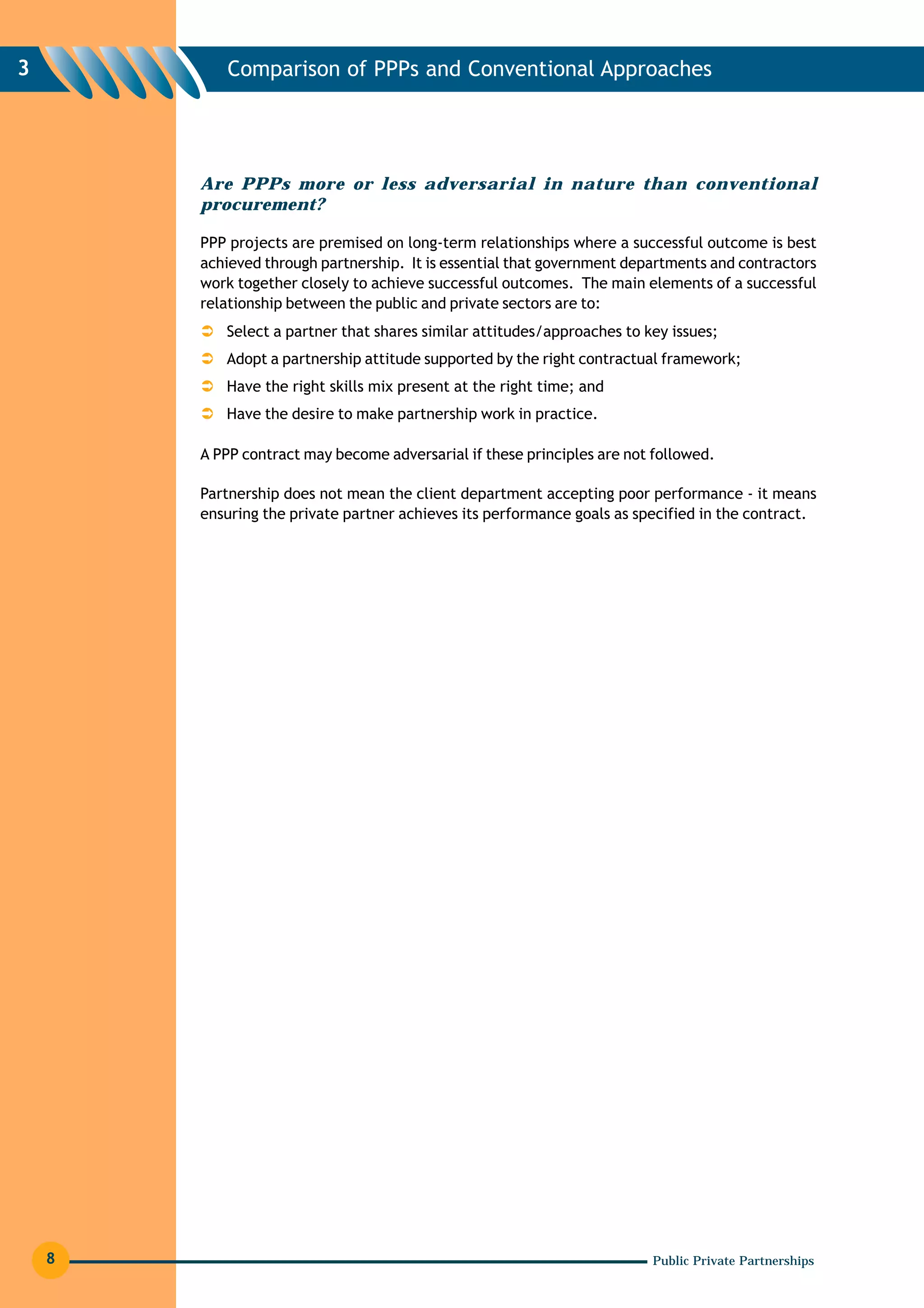 3          Comparison of PPPs and Conventional Approaches




        Are PPPs more or less adversarial in nature than conventional
        procurement?

        PPP projects are premised on long-term relationships where a successful outcome is best
        achieved through partnership. It is essential that government departments and contractors
        work together closely to achieve successful outcomes. The main elements of a successful
        relationship between the public and private sectors are to:
           Select a partner that shares similar attitudes/approaches to key issues;
           Adopt a partnership attitude supported by the right contractual framework;
           Have the right skills mix present at the right time; and
           Have the desire to make partnership work in practice.

        A PPP contract may become adversarial if these principles are not followed.

        Partnership does not mean the client department accepting poor performance - it means
        ensuring the private partner achieves its performance goals as specified in the contract.




    8                                                                    Public Private Partnerships
 