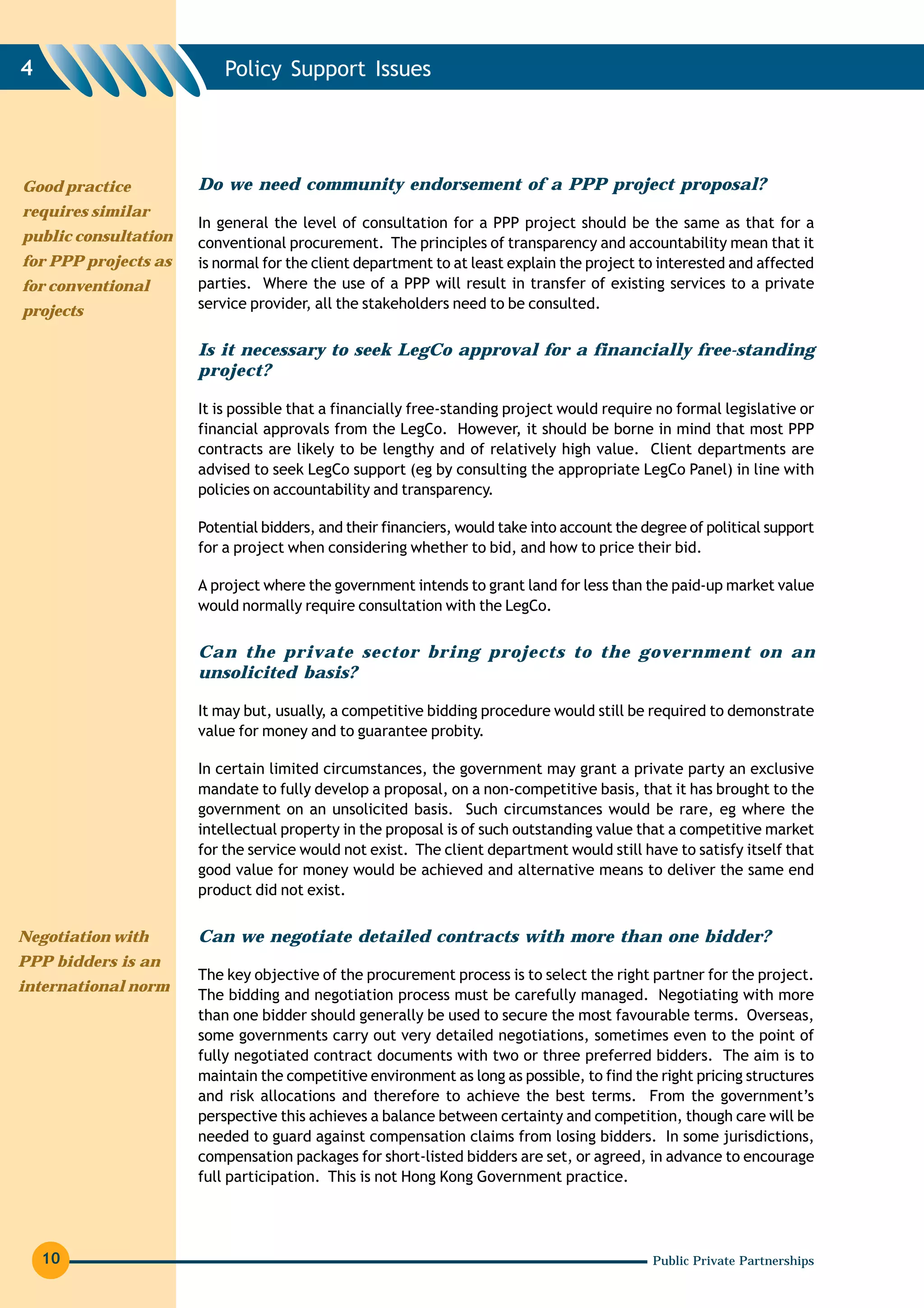 4                         Policy Support Issues




Good practice         Do we need community endorsement of a PPP project proposal?
requires similar
                      In general the level of consultation for a PPP project should be the same as that for a
public consultation   conventional procurement. The principles of transparency and accountability mean that it
for PPP projects as   is normal for the client department to at least explain the project to interested and affected
for conventional      parties. Where the use of a PPP will result in transfer of existing services to a private
projects              service provider, all the stakeholders need to be consulted.


                      Is it necessary to seek LegCo approval for a financially free-standing
                      project?

                      It is possible that a financially free-standing project would require no formal legislative or
                      financial approvals from the LegCo. However, it should be borne in mind that most PPP
                      contracts are likely to be lengthy and of relatively high value. Client departments are
                      advised to seek LegCo support (eg by consulting the appropriate LegCo Panel) in line with
                      policies on accountability and transparency.

                      Potential bidders, and their financiers, would take into account the degree of political support
                      for a project when considering whether to bid, and how to price their bid.

                      A project where the government intends to grant land for less than the paid-up market value
                      would normally require consultation with the LegCo.


                      Can the private sector bring projects to the government on an
                      unsolicited basis?

                      It may but, usually, a competitive bidding procedure would still be required to demonstrate
                      value for money and to guarantee probity.

                      In certain limited circumstances, the government may grant a private party an exclusive
                      mandate to fully develop a proposal, on a non-competitive basis, that it has brought to the
                      government on an unsolicited basis. Such circumstances would be rare, eg where the
                      intellectual property in the proposal is of such outstanding value that a competitive market
                      for the service would not exist. The client department would still have to satisfy itself that
                      good value for money would be achieved and alternative means to deliver the same end
                      product did not exist.


Negotiation with      Can we negotiate detailed contracts with more than one bidder?
PPP bidders is an
                      The key objective of the procurement process is to select the right partner for the project.
international norm
                      The bidding and negotiation process must be carefully managed. Negotiating with more
                      than one bidder should generally be used to secure the most favourable terms. Overseas,
                      some governments carry out very detailed negotiations, sometimes even to the point of
                      fully negotiated contract documents with two or three preferred bidders. The aim is to
                      maintain the competitive environment as long as possible, to find the right pricing structures
                      and risk allocations and therefore to achieve the best terms. From the government’s
                      perspective this achieves a balance between certainty and competition, though care will be
                      needed to guard against compensation claims from losing bidders. In some jurisdictions,
                      compensation packages for short-listed bidders are set, or agreed, in advance to encourage
                      full participation. This is not Hong Kong Government practice.




    10                                                                                      Public Private Partnerships
 