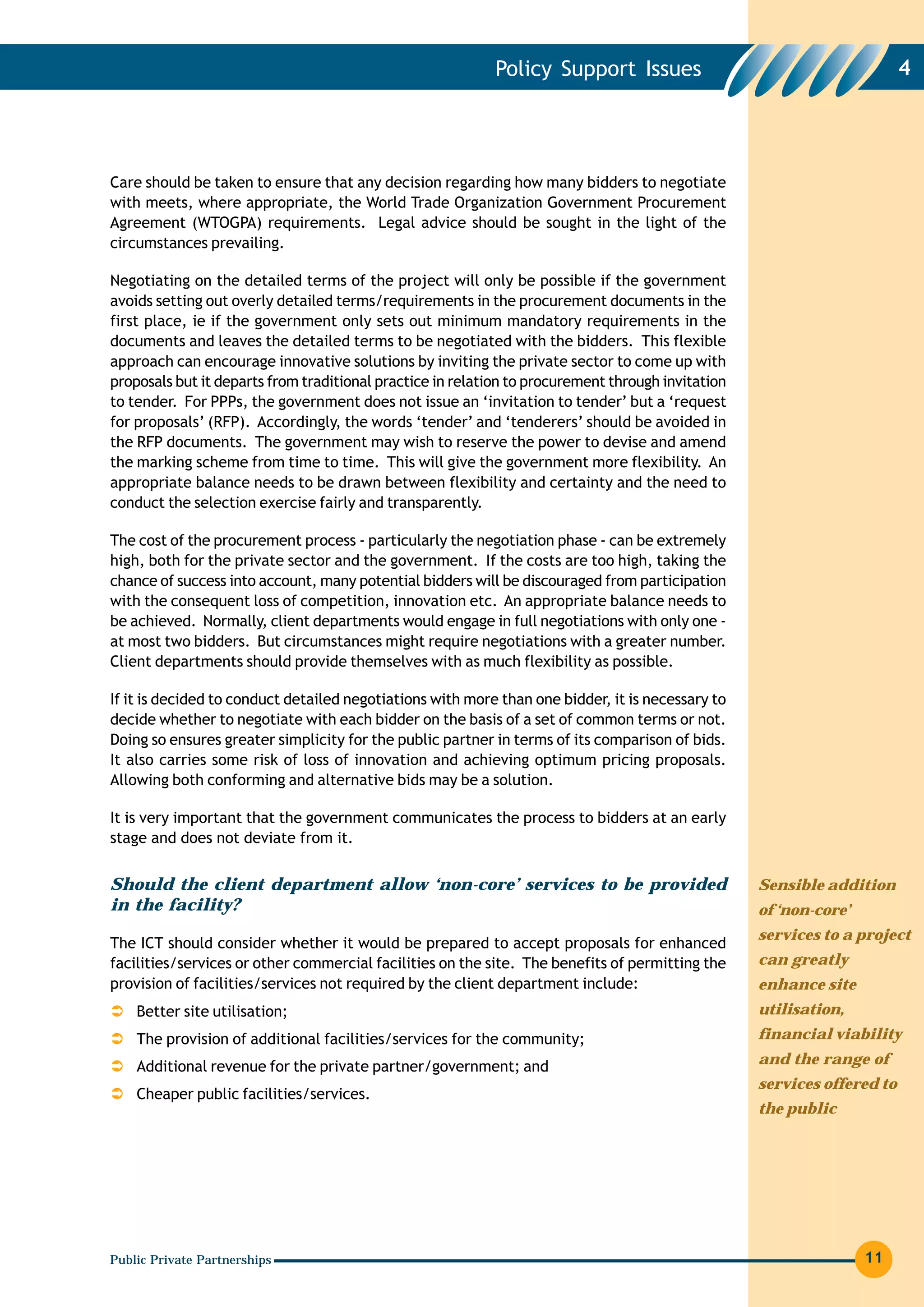 Policy Support Issues                                         4




Care should be taken to ensure that any decision regarding how many bidders to negotiate
with meets, where appropriate, the World Trade Organization Government Procurement
Agreement (WTOGPA) requirements. Legal advice should be sought in the light of the
circumstances prevailing.

Negotiating on the detailed terms of the project will only be possible if the government
avoids setting out overly detailed terms/requirements in the procurement documents in the
first place, ie if the government only sets out minimum mandatory requirements in the
documents and leaves the detailed terms to be negotiated with the bidders. This flexible
approach can encourage innovative solutions by inviting the private sector to come up with
proposals but it departs from traditional practice in relation to procurement through invitation
to tender. For PPPs, the government does not issue an ‘invitation to tender’ but a ‘request
for proposals’ (RFP). Accordingly, the words ‘tender’ and ‘tenderers’ should be avoided in
the RFP documents. The government may wish to reserve the power to devise and amend
the marking scheme from time to time. This will give the government more flexibility. An
appropriate balance needs to be drawn between flexibility and certainty and the need to
conduct the selection exercise fairly and transparently.

The cost of the procurement process - particularly the negotiation phase - can be extremely
high, both for the private sector and the government. If the costs are too high, taking the
chance of success into account, many potential bidders will be discouraged from participation
with the consequent loss of competition, innovation etc. An appropriate balance needs to
be achieved. Normally, client departments would engage in full negotiations with only one -
at most two bidders. But circumstances might require negotiations with a greater number.
Client departments should provide themselves with as much flexibility as possible.

If it is decided to conduct detailed negotiations with more than one bidder, it is necessary to
decide whether to negotiate with each bidder on the basis of a set of common terms or not.
Doing so ensures greater simplicity for the public partner in terms of its comparison of bids.
It also carries some risk of loss of innovation and achieving optimum pricing proposals.
Allowing both conforming and alternative bids may be a solution.

It is very important that the government communicates the process to bidders at an early
stage and does not deviate from it.


Should the client department allow ‘non-core’ services to be provided                              Sensible addition
in the facility?                                                                                   of ‘non-core’
                                                                                                   services to a project
The ICT should consider whether it would be prepared to accept proposals for enhanced
facilities/services or other commercial facilities on the site. The benefits of permitting the     can greatly
provision of facilities/services not required by the client department include:                    enhance site
    Better site utilisation;                                                                       utilisation,
    The provision of additional facilities/services for the community;                             financial viability

    Additional revenue for the private partner/government; and                                     and the range of
                                                                                                   services offered to
    Cheaper public facilities/services.
                                                                                                   the public




Public Private Partnerships                                                                                        11
 