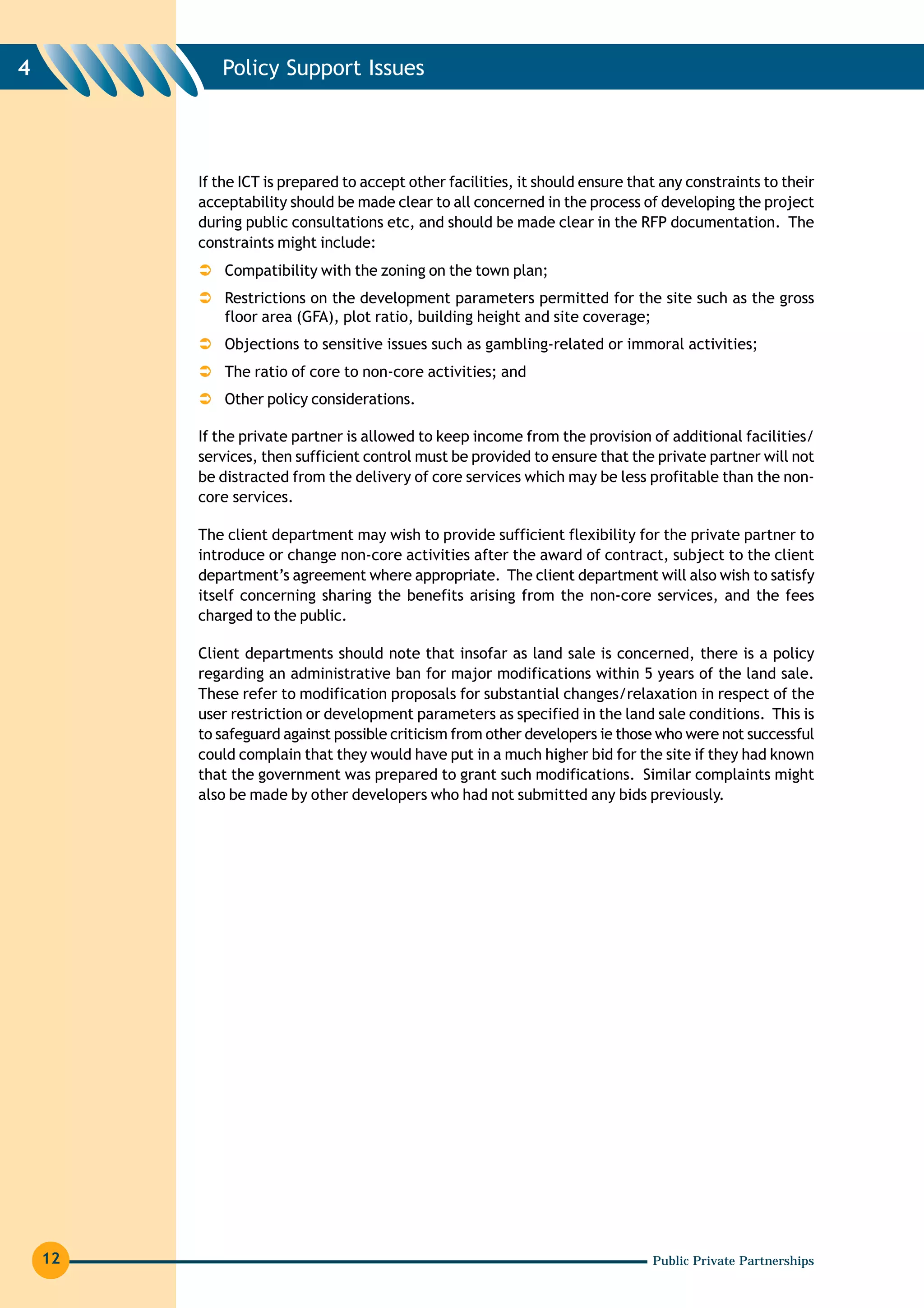 4           Policy Support Issues




         If the ICT is prepared to accept other facilities, it should ensure that any constraints to their
         acceptability should be made clear to all concerned in the process of developing the project
         during public consultations etc, and should be made clear in the RFP documentation. The
         constraints might include:
             Compatibility with the zoning on the town plan;
             Restrictions on the development parameters permitted for the site such as the gross
             floor area (GFA), plot ratio, building height and site coverage;
             Objections to sensitive issues such as gambling-related or immoral activities;
             The ratio of core to non-core activities; and
             Other policy considerations.

         If the private partner is allowed to keep income from the provision of additional facilities/
         services, then sufficient control must be provided to ensure that the private partner will not
         be distracted from the delivery of core services which may be less profitable than the non-
         core services.

         The client department may wish to provide sufficient flexibility for the private partner to
         introduce or change non-core activities after the award of contract, subject to the client
         department’s agreement where appropriate. The client department will also wish to satisfy
         itself concerning sharing the benefits arising from the non-core services, and the fees
         charged to the public.

         Client departments should note that insofar as land sale is concerned, there is a policy
         regarding an administrative ban for major modifications within 5 years of the land sale.
         These refer to modification proposals for substantial changes/relaxation in respect of the
         user restriction or development parameters as specified in the land sale conditions. This is
         to safeguard against possible criticism from other developers ie those who were not successful
         could complain that they would have put in a much higher bid for the site if they had known
         that the government was prepared to grant such modifications. Similar complaints might
         also be made by other developers who had not submitted any bids previously.




    12                                                                          Public Private Partnerships
 
