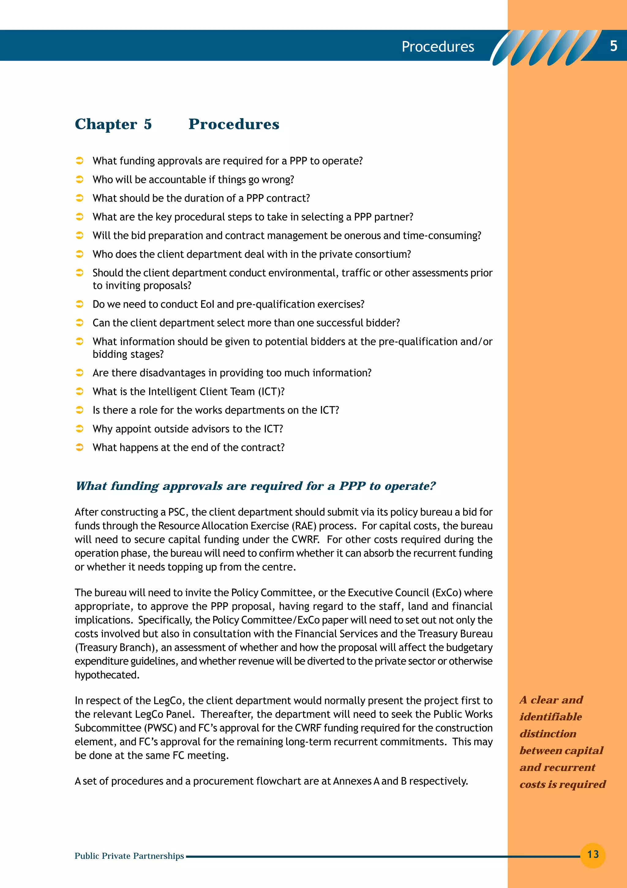 Procedures                                  5




Chapter 5                     Procedures

    What funding approvals are required for a PPP to operate?
    Who will be accountable if things go wrong?
    What should be the duration of a PPP contract?
    What are the key procedural steps to take in selecting a PPP partner?
    Will the bid preparation and contract management be onerous and time-consuming?
    Who does the client department deal with in the private consortium?
    Should the client department conduct environmental, traffic or other assessments prior
    to inviting proposals?
    Do we need to conduct EoI and pre-qualification exercises?
    Can the client department select more than one successful bidder?
    What information should be given to potential bidders at the pre-qualification and/or
    bidding stages?
    Are there disadvantages in providing too much information?
    What is the Intelligent Client Team (ICT)?
    Is there a role for the works departments on the ICT?
    Why appoint outside advisors to the ICT?
    What happens at the end of the contract?


What funding approvals are required for a PPP to operate?

After constructing a PSC, the client department should submit via its policy bureau a bid for
funds through the Resource Allocation Exercise (RAE) process. For capital costs, the bureau
will need to secure capital funding under the CWRF. For other costs required during the
operation phase, the bureau will need to confirm whether it can absorb the recurrent funding
or whether it needs topping up from the centre.

The bureau will need to invite the Policy Committee, or the Executive Council (ExCo) where
appropriate, to approve the PPP proposal, having regard to the staff, land and financial
implications. Specifically, the Policy Committee/ExCo paper will need to set out not only the
costs involved but also in consultation with the Financial Services and the Treasury Bureau
(Treasury Branch), an assessment of whether and how the proposal will affect the budgetary
expenditure guidelines, and whether revenue will be diverted to the private sector or otherwise
hypothecated.

In respect of the LegCo, the client department would normally present the project first to        A clear and
the relevant LegCo Panel. Thereafter, the department will need to seek the Public Works           identifiable
Subcommittee (PWSC) and FC’s approval for the CWRF funding required for the construction
                                                                                                  distinction
element, and FC’s approval for the remaining long-term recurrent commitments. This may
be done at the same FC meeting.                                                                   between capital
                                                                                                  and recurrent
A set of procedures and a procurement flowchart are at Annexes A and B respectively.              costs is required




Public Private Partnerships                                                                                      13
 