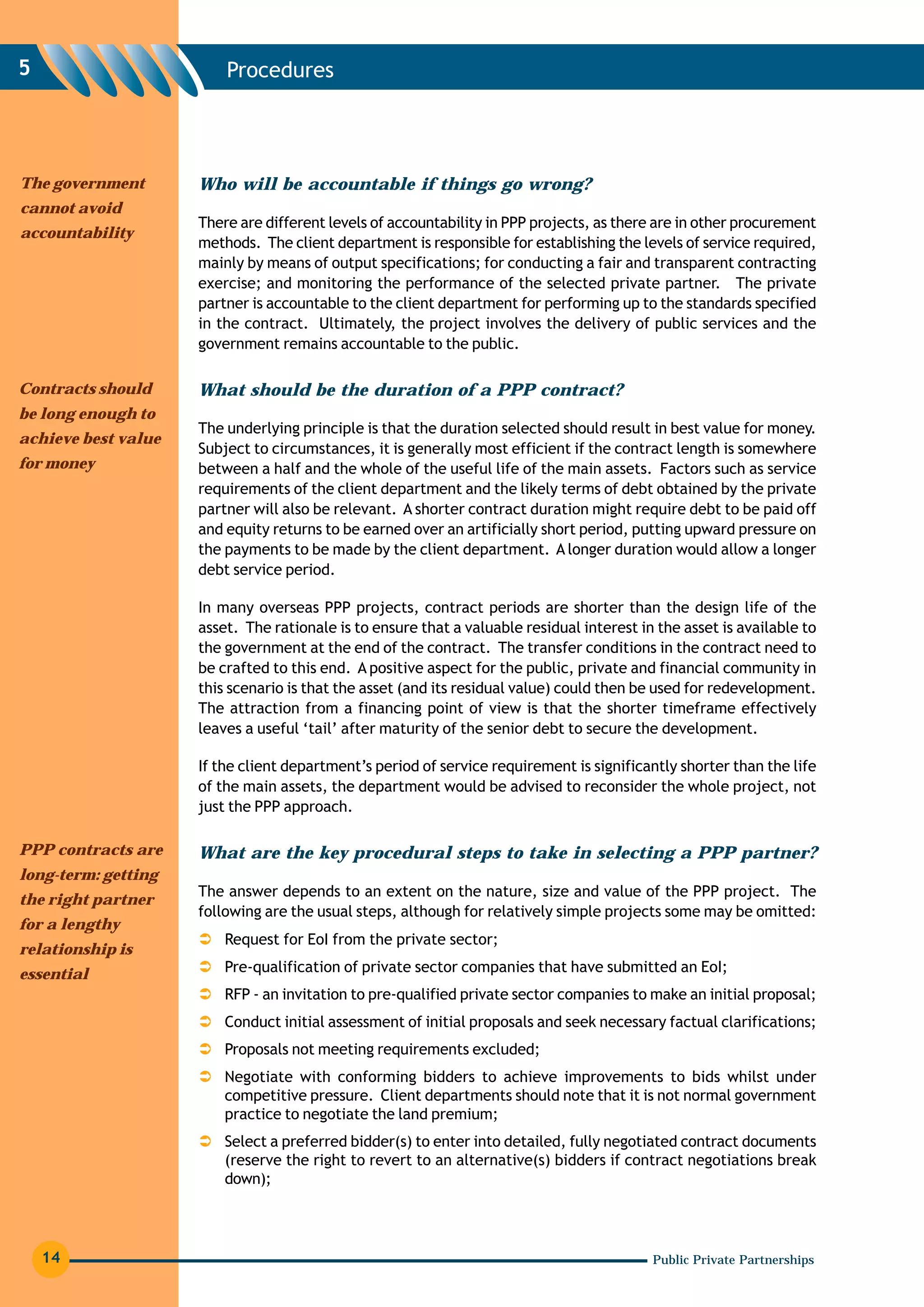 5                        Procedures




The government       Who will be accountable if things go wrong?
cannot avoid
                     There are different levels of accountability in PPP projects, as there are in other procurement
accountability
                     methods. The client department is responsible for establishing the levels of service required,
                     mainly by means of output specifications; for conducting a fair and transparent contracting
                     exercise; and monitoring the performance of the selected private partner. The private
                     partner is accountable to the client department for performing up to the standards specified
                     in the contract. Ultimately, the project involves the delivery of public services and the
                     government remains accountable to the public.

Contracts should     What should be the duration of a PPP contract?
be long enough to
                     The underlying principle is that the duration selected should result in best value for money.
achieve best value
                     Subject to circumstances, it is generally most efficient if the contract length is somewhere
for money            between a half and the whole of the useful life of the main assets. Factors such as service
                     requirements of the client department and the likely terms of debt obtained by the private
                     partner will also be relevant. A shorter contract duration might require debt to be paid off
                     and equity returns to be earned over an artificially short period, putting upward pressure on
                     the payments to be made by the client department. A longer duration would allow a longer
                     debt service period.

                     In many overseas PPP projects, contract periods are shorter than the design life of the
                     asset. The rationale is to ensure that a valuable residual interest in the asset is available to
                     the government at the end of the contract. The transfer conditions in the contract need to
                     be crafted to this end. A positive aspect for the public, private and financial community in
                     this scenario is that the asset (and its residual value) could then be used for redevelopment.
                     The attraction from a financing point of view is that the shorter timeframe effectively
                     leaves a useful ‘tail’ after maturity of the senior debt to secure the development.

                     If the client department’s period of service requirement is significantly shorter than the life
                     of the main assets, the department would be advised to reconsider the whole project, not
                     just the PPP approach.

PPP contracts are    What are the key procedural steps to take in selecting a PPP partner?
long-term: getting
                     The answer depends to an extent on the nature, size and value of the PPP project. The
the right partner
                     following are the usual steps, although for relatively simple projects some may be omitted:
for a lengthy
                         Request for EoI from the private sector;
relationship is
essential                Pre-qualification of private sector companies that have submitted an EoI;
                         RFP - an invitation to pre-qualified private sector companies to make an initial proposal;
                         Conduct initial assessment of initial proposals and seek necessary factual clarifications;
                         Proposals not meeting requirements excluded;
                         Negotiate with conforming bidders to achieve improvements to bids whilst under
                         competitive pressure. Client departments should note that it is not normal government
                         practice to negotiate the land premium;
                         Select a preferred bidder(s) to enter into detailed, fully negotiated contract documents
                         (reserve the right to revert to an alternative(s) bidders if contract negotiations break
                         down);




    14                                                                                     Public Private Partnerships
 