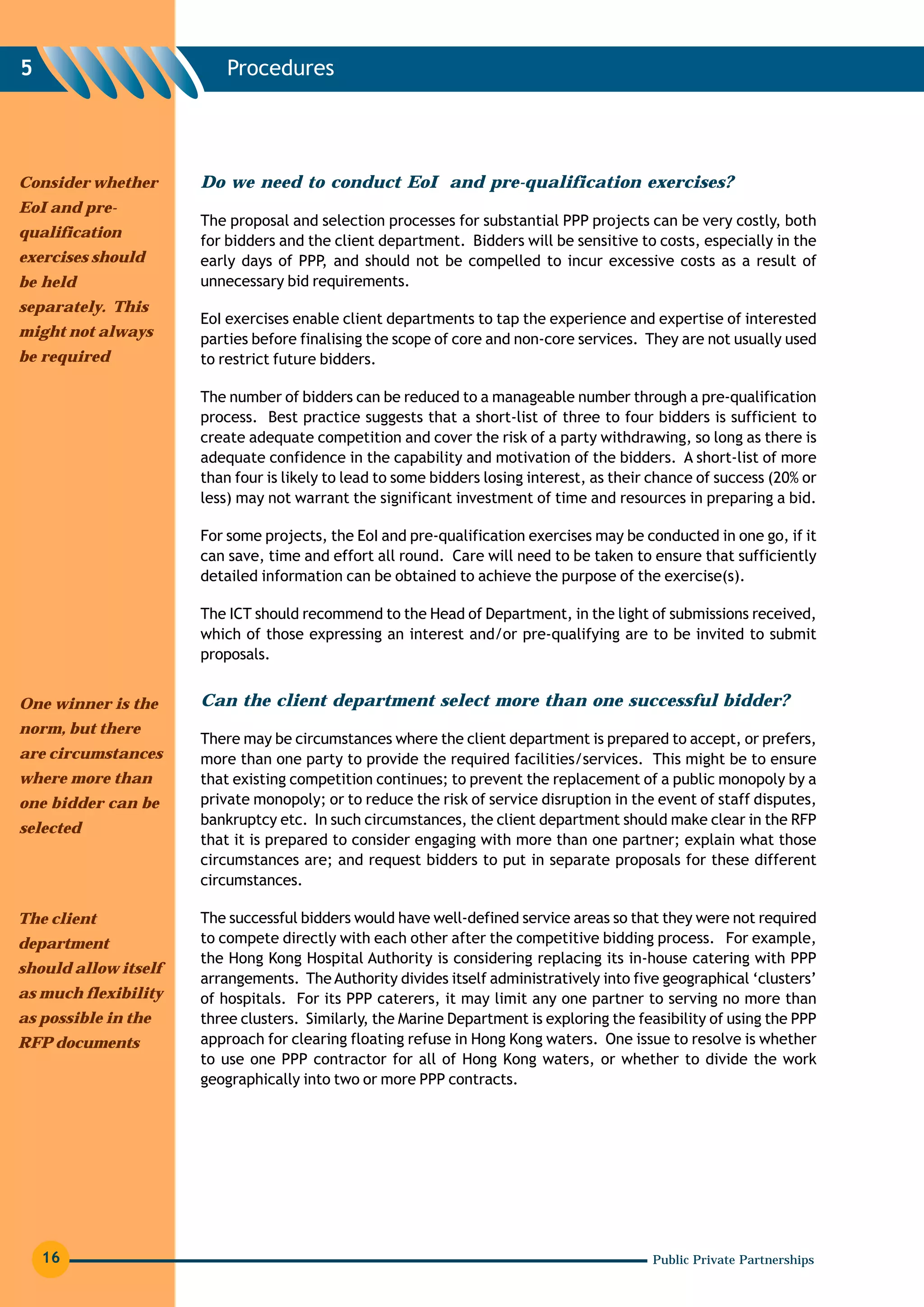 5                         Procedures




Consider whether      Do we need to conduct EoI and pre-qualification exercises?
EoI and pre-
                      The proposal and selection processes for substantial PPP projects can be very costly, both
qualification
                      for bidders and the client department. Bidders will be sensitive to costs, especially in the
exercises should      early days of PPP, and should not be compelled to incur excessive costs as a result of
be held               unnecessary bid requirements.
separately. This
                      EoI exercises enable client departments to tap the experience and expertise of interested
might not always      parties before finalising the scope of core and non-core services. They are not usually used
be required           to restrict future bidders.

                      The number of bidders can be reduced to a manageable number through a pre-qualification
                      process. Best practice suggests that a short-list of three to four bidders is sufficient to
                      create adequate competition and cover the risk of a party withdrawing, so long as there is
                      adequate confidence in the capability and motivation of the bidders. A short-list of more
                      than four is likely to lead to some bidders losing interest, as their chance of success (20% or
                      less) may not warrant the significant investment of time and resources in preparing a bid.

                      For some projects, the EoI and pre-qualification exercises may be conducted in one go, if it
                      can save, time and effort all round. Care will need to be taken to ensure that sufficiently
                      detailed information can be obtained to achieve the purpose of the exercise(s).

                      The ICT should recommend to the Head of Department, in the light of submissions received,
                      which of those expressing an interest and/or pre-qualifying are to be invited to submit
                      proposals.


One winner is the     Can the client department select more than one successful bidder?
norm, but there
                      There may be circumstances where the client department is prepared to accept, or prefers,
are circumstances     more than one party to provide the required facilities/services. This might be to ensure
where more than       that existing competition continues; to prevent the replacement of a public monopoly by a
one bidder can be     private monopoly; or to reduce the risk of service disruption in the event of staff disputes,
                      bankruptcy etc. In such circumstances, the client department should make clear in the RFP
selected
                      that it is prepared to consider engaging with more than one partner; explain what those
                      circumstances are; and request bidders to put in separate proposals for these different
                      circumstances.

The client            The successful bidders would have well-defined service areas so that they were not required
department            to compete directly with each other after the competitive bidding process. For example,
                      the Hong Kong Hospital Authority is considering replacing its in-house catering with PPP
should allow itself
                      arrangements. The Authority divides itself administratively into five geographical ‘clusters’
as much flexibility   of hospitals. For its PPP caterers, it may limit any one partner to serving no more than
as possible in the    three clusters. Similarly, the Marine Department is exploring the feasibility of using the PPP
RFP documents         approach for clearing floating refuse in Hong Kong waters. One issue to resolve is whether
                      to use one PPP contractor for all of Hong Kong waters, or whether to divide the work
                      geographically into two or more PPP contracts.




    16                                                                                     Public Private Partnerships
 
