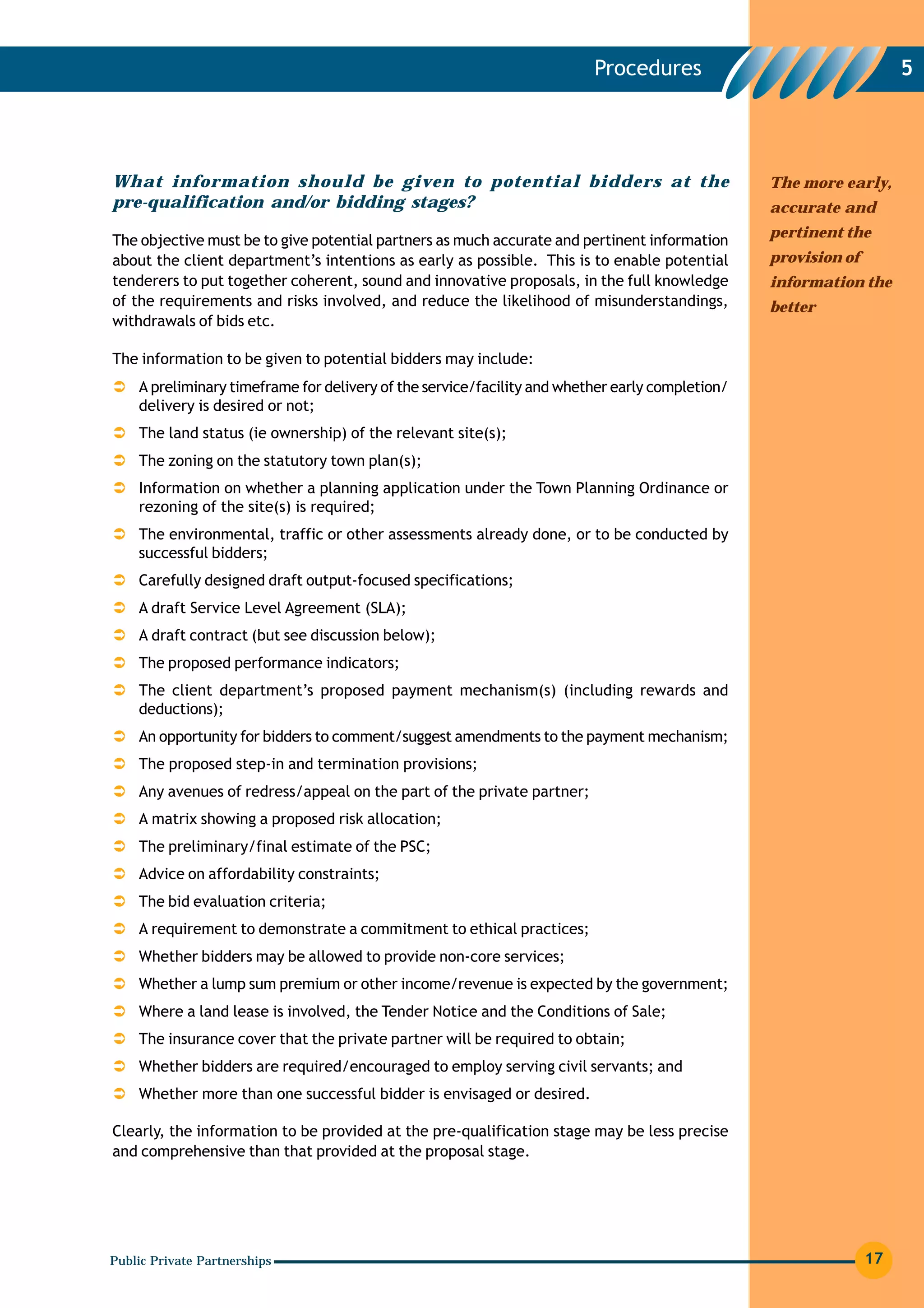 Procedures                                  5




What information should be given to potential bidders at the                                     The more early,
pre-qualification and/or bidding stages?                                                         accurate and
                                                                                                 pertinent the
The objective must be to give potential partners as much accurate and pertinent information
about the client department’s intentions as early as possible. This is to enable potential       provision of
tenderers to put together coherent, sound and innovative proposals, in the full knowledge        information the
of the requirements and risks involved, and reduce the likelihood of misunderstandings,          better
withdrawals of bids etc.

The information to be given to potential bidders may include:
    A preliminary timeframe for delivery of the service/facility and whether early completion/
    delivery is desired or not;
    The land status (ie ownership) of the relevant site(s);
    The zoning on the statutory town plan(s);
    Information on whether a planning application under the Town Planning Ordinance or
    rezoning of the site(s) is required;
    The environmental, traffic or other assessments already done, or to be conducted by
    successful bidders;
    Carefully designed draft output-focused specifications;
    A draft Service Level Agreement (SLA);
    A draft contract (but see discussion below);
    The proposed performance indicators;
    The client department’s proposed payment mechanism(s) (including rewards and
    deductions);
    An opportunity for bidders to comment/suggest amendments to the payment mechanism;
    The proposed step-in and termination provisions;
    Any avenues of redress/appeal on the part of the private partner;
    A matrix showing a proposed risk allocation;
    The preliminary/final estimate of the PSC;
    Advice on affordability constraints;
    The bid evaluation criteria;
    A requirement to demonstrate a commitment to ethical practices;
    Whether bidders may be allowed to provide non-core services;
    Whether a lump sum premium or other income/revenue is expected by the government;
    Where a land lease is involved, the Tender Notice and the Conditions of Sale;
    The insurance cover that the private partner will be required to obtain;
    Whether bidders are required/encouraged to employ serving civil servants; and
    Whether more than one successful bidder is envisaged or desired.

Clearly, the information to be provided at the pre-qualification stage may be less precise
and comprehensive than that provided at the proposal stage.




Public Private Partnerships                                                                                     17
 