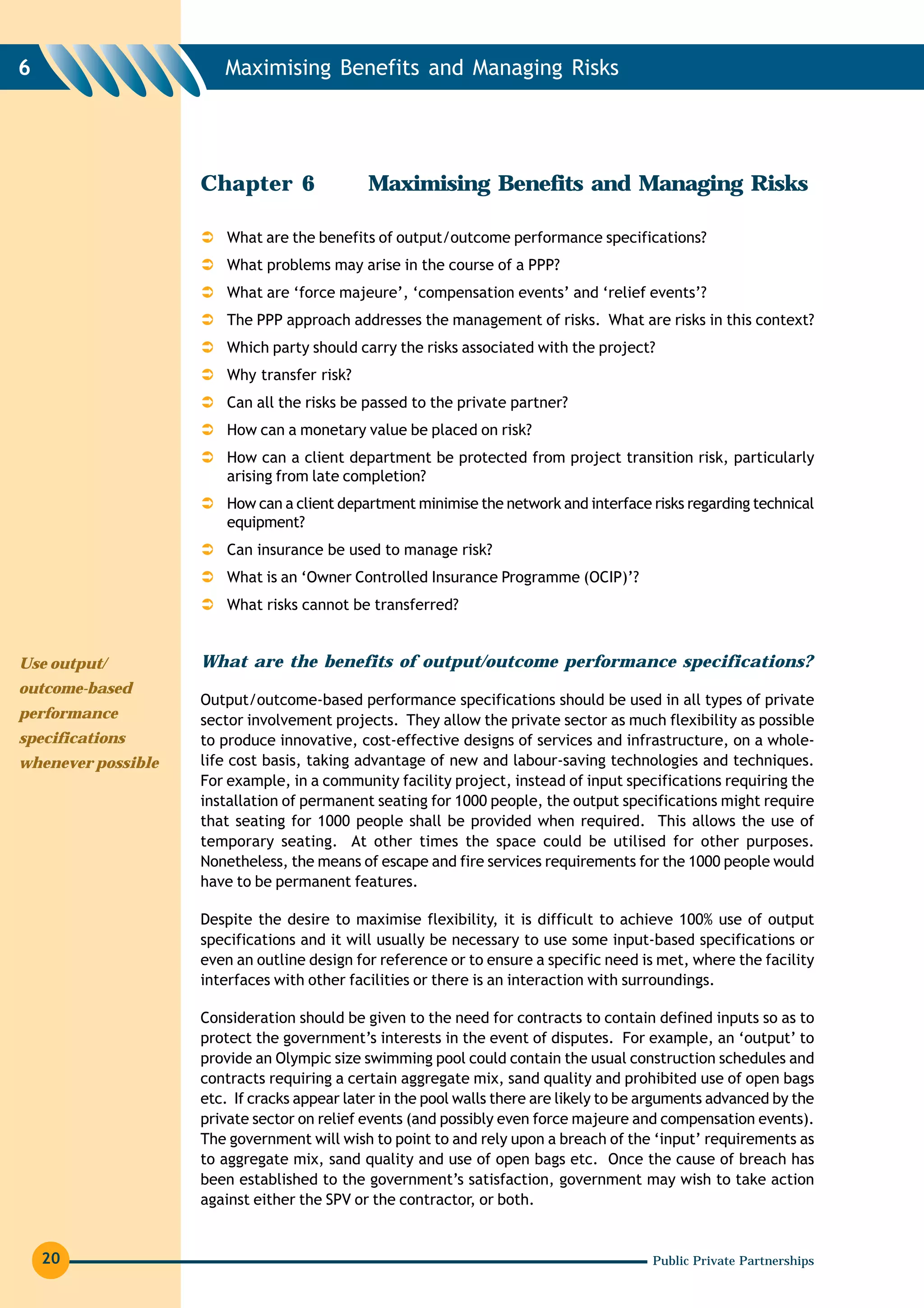 6                      Maximising Benefits and Managing Risks




                    Chapter 6                Maximising Benefits and Managing Risks

                        What are the benefits of output/outcome performance specifications?
                        What problems may arise in the course of a PPP?
                        What are ‘force majeure’, ‘compensation events’ and ‘relief events’?
                        The PPP approach addresses the management of risks. What are risks in this context?
                        Which party should carry the risks associated with the project?
                        Why transfer risk?
                        Can all the risks be passed to the private partner?
                        How can a monetary value be placed on risk?
                        How can a client department be protected from project transition risk, particularly
                        arising from late completion?
                        How can a client department minimise the network and interface risks regarding technical
                        equipment?
                        Can insurance be used to manage risk?
                        What is an ‘Owner Controlled Insurance Programme (OCIP)’?
                        What risks cannot be transferred?


Use output/         What are the benefits of output/outcome performance specifications?
outcome-based
                    Output/outcome-based performance specifications should be used in all types of private
performance         sector involvement projects. They allow the private sector as much flexibility as possible
specifications      to produce innovative, cost-effective designs of services and infrastructure, on a whole-
whenever possible   life cost basis, taking advantage of new and labour-saving technologies and techniques.
                    For example, in a community facility project, instead of input specifications requiring the
                    installation of permanent seating for 1000 people, the output specifications might require
                    that seating for 1000 people shall be provided when required. This allows the use of
                    temporary seating. At other times the space could be utilised for other purposes.
                    Nonetheless, the means of escape and fire services requirements for the 1000 people would
                    have to be permanent features.

                    Despite the desire to maximise flexibility, it is difficult to achieve 100% use of output
                    specifications and it will usually be necessary to use some input-based specifications or
                    even an outline design for reference or to ensure a specific need is met, where the facility
                    interfaces with other facilities or there is an interaction with surroundings.

                    Consideration should be given to the need for contracts to contain defined inputs so as to
                    protect the government’s interests in the event of disputes. For example, an ‘output’ to
                    provide an Olympic size swimming pool could contain the usual construction schedules and
                    contracts requiring a certain aggregate mix, sand quality and prohibited use of open bags
                    etc. If cracks appear later in the pool walls there are likely to be arguments advanced by the
                    private sector on relief events (and possibly even force majeure and compensation events).
                    The government will wish to point to and rely upon a breach of the ‘input’ requirements as
                    to aggregate mix, sand quality and use of open bags etc. Once the cause of breach has
                    been established to the government’s satisfaction, government may wish to take action
                    against either the SPV or the contractor, or both.


    20                                                                                   Public Private Partnerships
 