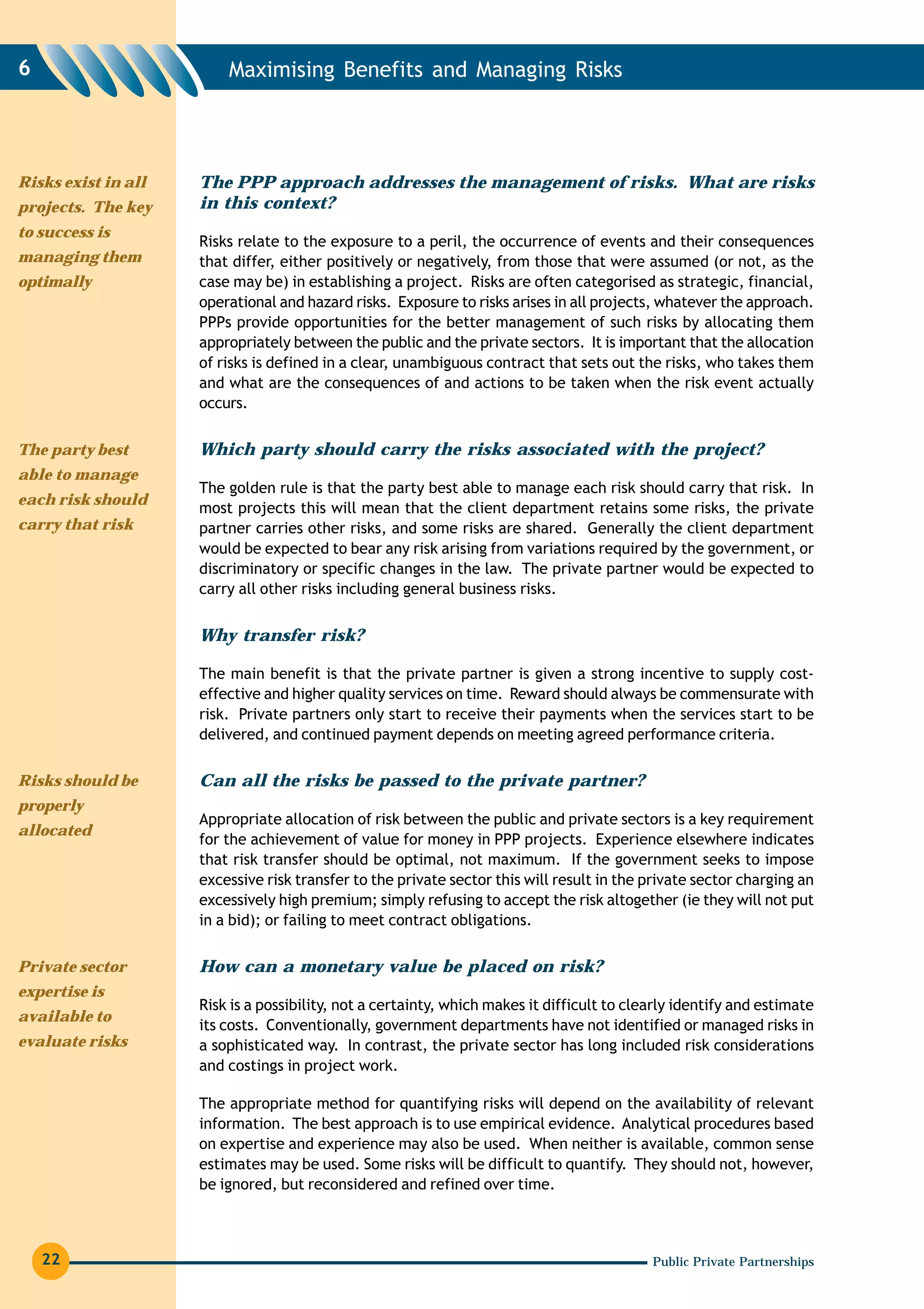 6                        Maximising Benefits and Managing Risks




Risks exist in all   The PPP approach addresses the management of risks. What are risks
projects. The key    in this context?
to success is
                     Risks relate to the exposure to a peril, the occurrence of events and their consequences
managing them        that differ, either positively or negatively, from those that were assumed (or not, as the
optimally            case may be) in establishing a project. Risks are often categorised as strategic, financial,
                     operational and hazard risks. Exposure to risks arises in all projects, whatever the approach.
                     PPPs provide opportunities for the better management of such risks by allocating them
                     appropriately between the public and the private sectors. It is important that the allocation
                     of risks is defined in a clear, unambiguous contract that sets out the risks, who takes them
                     and what are the consequences of and actions to be taken when the risk event actually
                     occurs.


The party best       Which party should carry the risks associated with the project?
able to manage
                     The golden rule is that the party best able to manage each risk should carry that risk. In
each risk should
                     most projects this will mean that the client department retains some risks, the private
carry that risk      partner carries other risks, and some risks are shared. Generally the client department
                     would be expected to bear any risk arising from variations required by the government, or
                     discriminatory or specific changes in the law. The private partner would be expected to
                     carry all other risks including general business risks.


                     Why transfer risk?

                     The main benefit is that the private partner is given a strong incentive to supply cost-
                     effective and higher quality services on time. Reward should always be commensurate with
                     risk. Private partners only start to receive their payments when the services start to be
                     delivered, and continued payment depends on meeting agreed performance criteria.

Risks should be      Can all the risks be passed to the private partner?
properly
                     Appropriate allocation of risk between the public and private sectors is a key requirement
allocated
                     for the achievement of value for money in PPP projects. Experience elsewhere indicates
                     that risk transfer should be optimal, not maximum. If the government seeks to impose
                     excessive risk transfer to the private sector this will result in the private sector charging an
                     excessively high premium; simply refusing to accept the risk altogether (ie they will not put
                     in a bid); or failing to meet contract obligations.

Private sector       How can a monetary value be placed on risk?
expertise is
                     Risk is a possibility, not a certainty, which makes it difficult to clearly identify and estimate
available to
                     its costs. Conventionally, government departments have not identified or managed risks in
evaluate risks       a sophisticated way. In contrast, the private sector has long included risk considerations
                     and costings in project work.

                     The appropriate method for quantifying risks will depend on the availability of relevant
                     information. The best approach is to use empirical evidence. Analytical procedures based
                     on expertise and experience may also be used. When neither is available, common sense
                     estimates may be used. Some risks will be difficult to quantify. They should not, however,
                     be ignored, but reconsidered and refined over time.



    22                                                                                      Public Private Partnerships
 